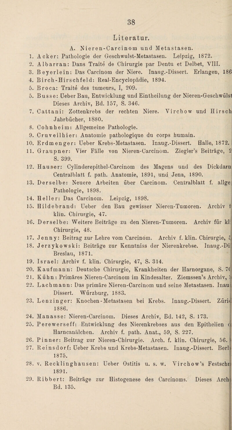 Literatur. A. Nieren-Carcinom und Metastasen. 1. Acker; Pathologie der Geschwulst-Metastasen. Leipzig, 1872. 2. Albarran: Dans Traite de Chirurgie par Dentu et Delbet, VIII. 3. Beyerlein: Das Carcinom der Niere. Inaug.-Dissert. Erlangen, 186 4. Birch-Hirschfeld: Real-Encyclopädie, 1894. 5. Broca: Traite des tumeurs, I, 209. 5. Busse: Ueber Bau, Entwicklung und Eintheilung der Nieren-Geschwülst Dieses Archiv, Bd. 157, S. 346. 7. Cattani: Zottenkrebs der rechten Niere. Virchow und Hirsch Jahrbücher, 1880. 8. Cohnheim: Allgemeine Pathologie. 9. Cruveilhier: Anatomie pathologique du corps humain. 10. Erdm enger: Ueber Krebs-Metastasen. Inaug.-Dissert. Halle, 1872. 11. Graupner: Vier Fälle von Nieren-Carcinom. Ziegler’s Beiträge, 2 S. 399. 12. Hauser: Cylinderepithel-Carcinom des Magens und des Dickdarn Centralblatt f. path. Anatomie, 1891, und Jena, 1890. 13. Derselbe: Neuere Arbeiten über Carcinom. Centralblatt f. allge Pathologie, 1898. 14. Heller: Das Carcinom. Leipzig, 1898. 15. Hildebrand: Ueber den Bau gewisser Nieren-Tumoren. Archiv 1 kliu. Chirurgie, 47. 16. Derselbe: Weitere Beiträge zu den Nieren-Tumoren. Archiv für kl: Chirurgie, 48. 17. Jenny: Beitrag zur Lehre vom Carcinom. Archiv f. klin. Chirurgie, l 18. Jerzykowski: Beiträge zur Kenntniss der Nierenkrebse. Inaug.-Di Breslau, 1871. 19. Israel: Archiv f. klin. Chirurgie, 47, S. 314. 20. Kaufmann: Deutsche Chirurgie, Krankheiten der Harnorgane, S. 7( 21. Kühn: Primäres Nieren-Carcinom im Kindesalter. Ziemssen’s Archiv, i 22. Lach mann: Das primäre Nieren-Carcinom und seine Metastasen. Inau; Dissert. Würzburg, 1883. 23. Lenzinger: Knochen-Metastasen bei Krebs. Inaug.-Dissert. Züri< 1886. 24. Manasse: Nieren-Carcinom. Dieses Archiv, Bd. 142, S. 173. 25. Perewerseff: Entwicklung des Nierenkrebses aus den Epithelien ( Harncanälchen. Archiv f. path. Anat., 59, S. 227. 26. Pinner: Beitrag zur Nieren-Chirurgie. Arch. f. klin. Chirurgie, 56. 27. Reinsdorf: Ueber Krebs und Krebs-Metastasen. Inaug.-Dissert. Berl 1875. 28. v. Recklinghausen: Ueber Ostitis u. s. w. Virchow’s Festschn 1891. 29. Ribbert: Beiträge zur Histogenese des Carcinoms. Dieses Archi Bd. 135.