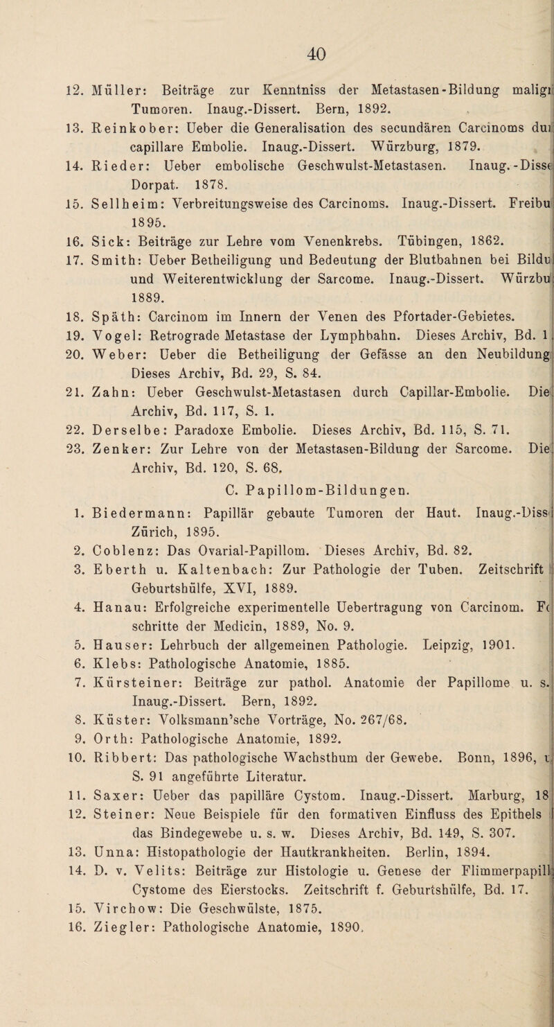 12. Müller: Beiträge zur Kenntniss der Metastasen-Bildung maligi Tumoren. Inaug.-Dissert. Bern, 1892. 13. Reinkober: Ueber die Generalisation des secundären Carcinoms dui capillare Embolie. Inaug.-Dissert. Würzburg, 1879. 14. Rieder: Ueber embolische Geschwulst-Metastasen. Inaug.-Dissc Dorpat. 1878. 15. Sellheim: Verbreitungsweise des Carcinoms. Inaug.-Dissert. Freibu 1895. 16. Sick: Beiträge zur Lehre vom Venenkrebs. Tübingen, 1862. 17. Smith: Ueber Betheiligung und Bedeutung der Blutbahnen bei Bildn) und Weiterentwicklung der Sarcome. Inaug.-Dissert. Würzbu; 1889. 18. Späth: Carcinom im Innern der Venen des Pfortader-Gebietes. 19. Vogel: Retrograde Metastase der Lymphbahn. Dieses Archiv, Bd. 1; 20. Weber: Ueber die Betheiligung der Gefässe an den Neubildung Dieses Archiv, Bd. 29, S. 84. 21. Zahn: Ueber Geschwulst-Metastasen durch Capillar-Embolie. Die Archiv, Bd. 117, S. 1. 22. Derselbe: Paradoxe Embolie. Dieses Archiv, Bd. 115, S. 71. 23. Zenker: Zur Lehre von der Metastasen-Bildung der Sarcome. Diei Archiv, Bd. 120, S. 68. C. Papillom-Bildungen. 1. Biedermann: Papillär gebaute Tumoren der Haut. Inaug.-Diss^ Zürich, 1895. 2. Coblenz: Das Ovarial-Papillom. Dieses Archiv, Bd. 82. 3. Eberth u. Kaltenbach: Zur Pathologie der Tuben. Zeitschrift Geburtshülfe, XVI, 1889. 4. Hanau: Erfolgreiche experimentelle Uebertragung von Carcinom. F( schritte der Medicin, 1889, No. 9. 5. Hauser: Lehrbuch der allgemeinen Pathologie. Leipzig, 1901. 6. Klebs: Pathologische Anatomie, 1885. 7. Kürsteiner: Beiträge zur pathol. Anatomie der Papillome u. s. Inaug.-Dissert. Bern, 1892. 8. Küster: Volksmann’sche Vorträge, No. 267/68. 9. Orth: Pathologische Anatomie, 1892. 10. Ribbert: Das pathologische Wachsthum der Gewebe. Bonn, 1896, i S. 91 angeführte Literatur. 11. Saxer: Ueber das papilläre Cystom. Inaug.-Dissert. Marburg, 18 12. Steiner: Neue Beispiele für den formativen Einfluss des Epithels das Bindegewebe u. s. w. Dieses Archiv, Bd. 149, S. 307. 13. Unna: Histopathologie der Hautkrankheiten. Berlin, 1894. 14. D. v. Velits: Beiträge zur Histologie u. Genese der Flimmerpapill Cystome des Eierstocks. Zeitschrift f. Geburtshülfe, Bd. 17. 15. Virchow: Die Geschwülste, 1875. 16. Ziegler: Pathologische Anatomie, 1890.
