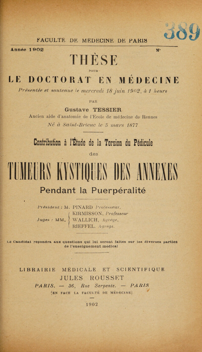 T H È S E . / PO U b LE DOCTORAT EN MÉDECINE PrAxentêe et soutenue le mercredi 18 juin 1902, à 1 heure PAR Gustave TESSIER Ancien aide d’anatomie de l’Ecole de médecine de Rennes Né à Saint-Brieuc le 5 mars 1877 Contribution à l’Étude do la Torsion du Pédicule des Pendant la Puerpéralité Président : M. PINARD Professeur. I KIRMISSON, Professeur Juges : MM. j WALLICH, Agrège.. ( RIEFFEL. Agrégé. Le Candidat répondra aux questions qui lui seront faites sur les diverses parties de l’enseignement médical __ . ■ “ ~ LIBRAIRIE MEDICALE ET SCIENTIFIQUE JULES ROUSSET PARIS. — 36, Rue Serpente. — PARIS (en FACE LA FA CU [.te DE MEDECINE) 1902