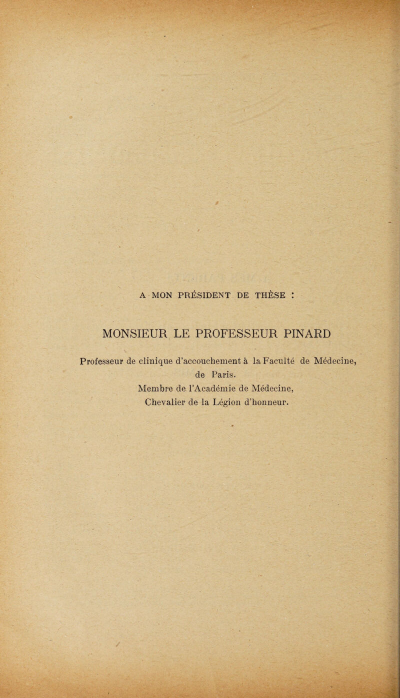 A MON PRÉSIDENT DE THÈSE : MONSIEUR LE PROFESSEUR PINARD Professeur de clinique d’accouchement à la Faculté de Médecine de Paris. Membre de l’Académie de Médecine, Chevalier de la Légion d’honneur.
