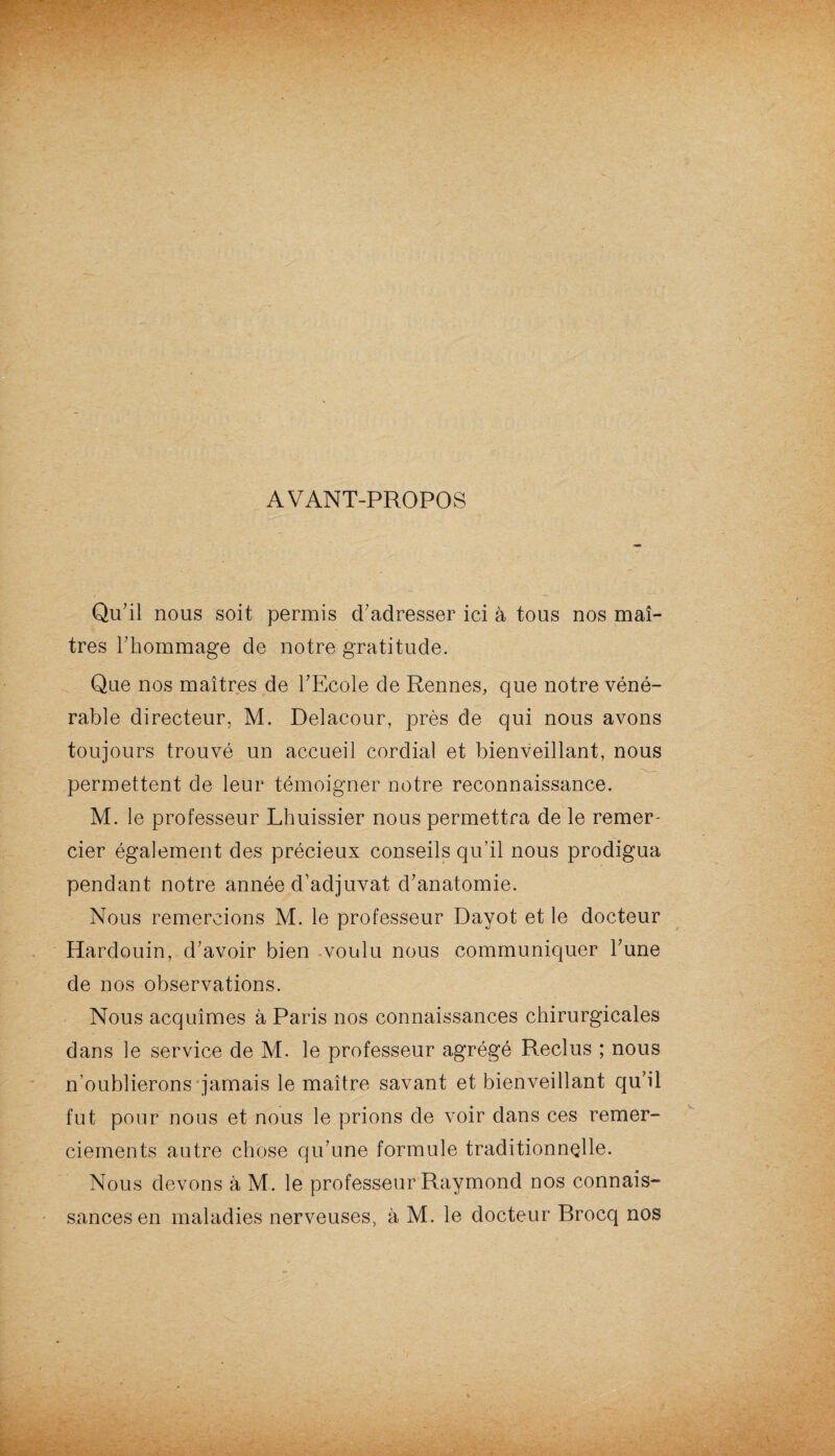 AVANT-PROPOS Qu’il nous soit permis d’adresser ici à tous nos maî¬ tres l’hommage de notre gratitude. Que nos maîtres de l’Ecole de Rennes, que notre véné¬ rable directeur, M. Delacour, près de qui nous avons toujours trouvé un accueil cordial et bienveillant, nous permettent de leur témoigner notre reconnaissance. M. le professeur Lhuissier nous permettra de le remer¬ cier également des précieux conseils qu’il nous prodigua pendant notre année d’adjuvat d’anatomie. Nous remercions M. le professeur Dayot et le docteur Hardouin, d’avoir bien voulu nous communiquer l’une de nos observations. Nous acquîmes à Paris nos connaissances chirurgicales dans le service de M. le professeur agrégé Reclus ; nous n’oublierons jamais le maître savant et bienveillant qu’il fut pour nous et nous le prions de voir dans ces remer¬ ciements autre chose qu’une formule traditionnelle. Nous devons à M. le professeur Raymond nos connais¬ sances en maladies nerveuses, à M. le docteur Brocq nos