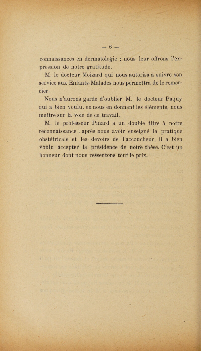 connaissances en dermatologie ; nous leur offrons l'ex¬ pression de notre gratitude. M. le docteur Moizard qui nous autorisa à suivre son 'T service aux Enfants-Malades nous permettra de le remer¬ cier. r. . Nous n’aurons garde d’oublier M. le docteur Paquy qui a bien voulu, en nous en donnant les éléments, nous mettre sur la voie de ce travail. M. le professeur Pinard a un double titre à notre reconnaissance ; après nous avoir enseigné la pratique obstétricale et les devoirs de l’accoucheur, il a bien voulu accepter* la présidence de notre thèse. C’est Un honneur dont nous ressentons tout le prix.