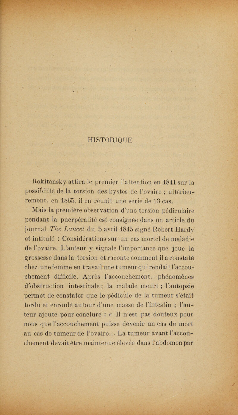 Rokitansky attira le premier Inattention en 1841 sur la possibilité de la torsion clés kystes de l’ovaire ; ultérieu¬ rement, en 1865, il en réunit une série de 13 cas. Mais la première observation d’une torsion pédiculaire pendant la puerpéralité est consignée dans un article du journal The Lancet du 5 avril 1845 signé Robert Hardy et intitulé : Considérations sur un cas mortel de maladie de l’ovaire. L’auteur y signale l’importance que joue la grossesse dans la torsion et raconte comment il a constaté chez une femme en travail une tumeur qui rendait l’accou¬ chement difficile. Après l’accouchement, phénomènes d'obstruction intestinale ; la malade meurt ; l’autopsie permet de constater que le pédicule de la tumeur s’était tordu et enroulé autour d’une masse de l’intestin ; l’au¬ teur ajoute pour conclure : « Il n’est pas douteux pour nous que l’accouchement puisse devenir un cas de mort au cas de tumeur de l’ovaire... La tumeur avant l'accou¬ chement devait être maintenue élevée dans l’abdomen par . ... /