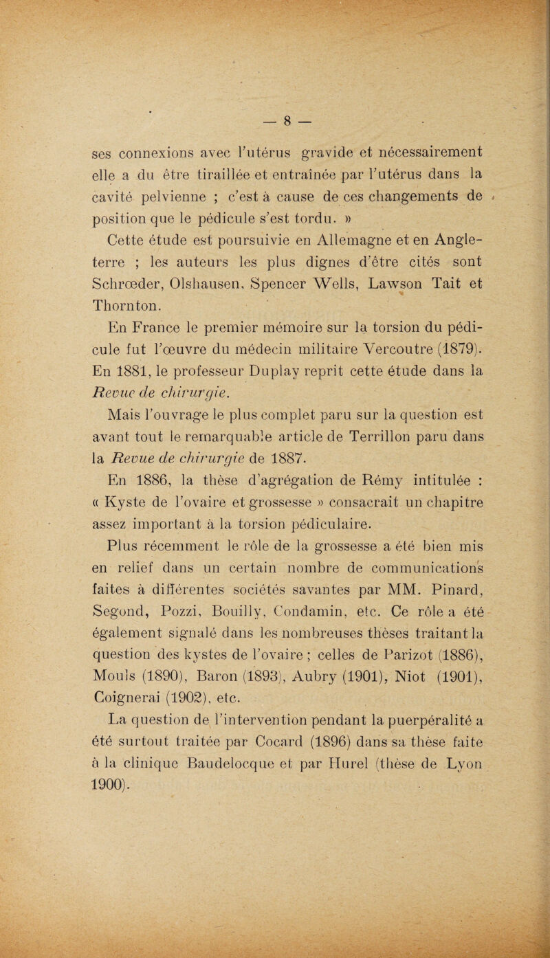 ses connexions avec l’utérus gravide et nécessairement elle a du être tiraillée et entraînée par T utérus dans la cavité pelvienne ; c'est à cause de ces changements de * position que le pédicule s’est tordu. » Cette étude est poursuivie en Allemagne et en Angle¬ terre ; les auteurs les plus dignes d'être cités sont Schrœder, Olshausen, Spencer Wells, Lawson Tait et Thornton. En France le premier mémoire sur la torsion du pédi¬ cule fut l’œuvre du médecin militaire Vereoutre (1879). En 1881, le professeur Duplay reprit cette étude dans la Revue cle chirurgie. Mais l’ouvrage le plus complet paru sur la question est avant tout le remarquable article de Terrillon paru dans la Revue de chirurgie de 1887. En 1886, la thèse d’agrégation de Rémy intitulée : « Kyste de l’ovaire et grossesse » consacrait un chapitre assez important à la torsion pédiculaire. Plus récemment le rôle de la grossesse a été bien mis en relief dans un certain nombre de communications faites à différentes sociétés savantes par MM. Pinard, Segond, Pozzi, Bouilly, Condamin, etc. Ce rôle a été également signalé dans les nombreuses thèses traitant la question des kystes de l’ovaire ; celles de Parizot (1886), Mouls (1890), Baron (1893), Aubry (1901). Niot (1901), Coignerai (1902), etc. La question de l’intervention pendant la puerpéralité a été surtout traitée par Cocard (1896) dans sa thèse faite à la clinique Baudelocque et par Hurel (thèse de Lyon 1900).