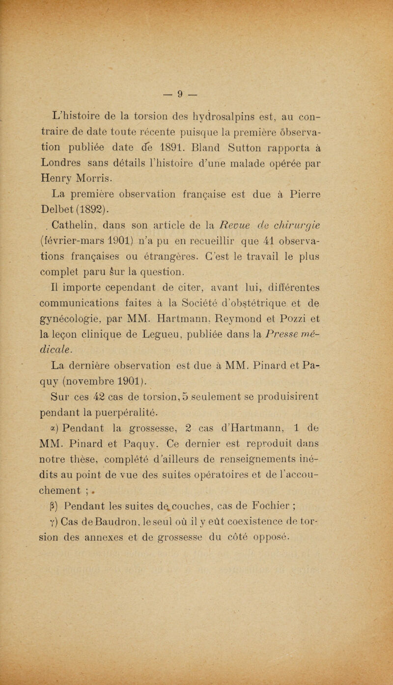 L’histoire de la torsion des hydrosalpins est, au con¬ traire de date toute récente puisque la première observa¬ tion publiée date de 1891. Bland Sutton rapporta à Londres sans détails l’histoire d’une malade opérée par Henry Morris. La première observation française est due à Pierre Delbet (1892). . Cathelin^ dans son article de la Revue de chirurgie (février-mars 1901) n’a pu en recueillir que 41 observa¬ tions françaises ou étrangères. C’est le travail le plus complet paru êur la question. Il importe cependant de citer, avant lui, différentes communications faites à la Société d’obstétrique et de gynécologie, par MM. Hartmann, Reymond et Pozzi et la leçon clinique de Legueu, publiée dans la Presse mé¬ dicale. La dernière observation est due à MM. Pinard et Pa- quy (novembre 1901). Sur ces 42 cas de torsion, 5 seulement se produisirent pendant la puerpéralité. a) Pendant la grossesse, 2 cas d’Hartmann, 1 de MM. Pinard et Paquy. Ce dernier est reproduit dans notre thèse, complété d’ailleurs de renseignements iné¬ dits au point de vue des suites opératoires et de l’accou¬ chement ; * P) Pendant les suites découches, cas de Fochier ; y) Cas de Baudron, le seul où il y eût coexistence de tor¬ sion des annexes et de grossesse du côté opposé.