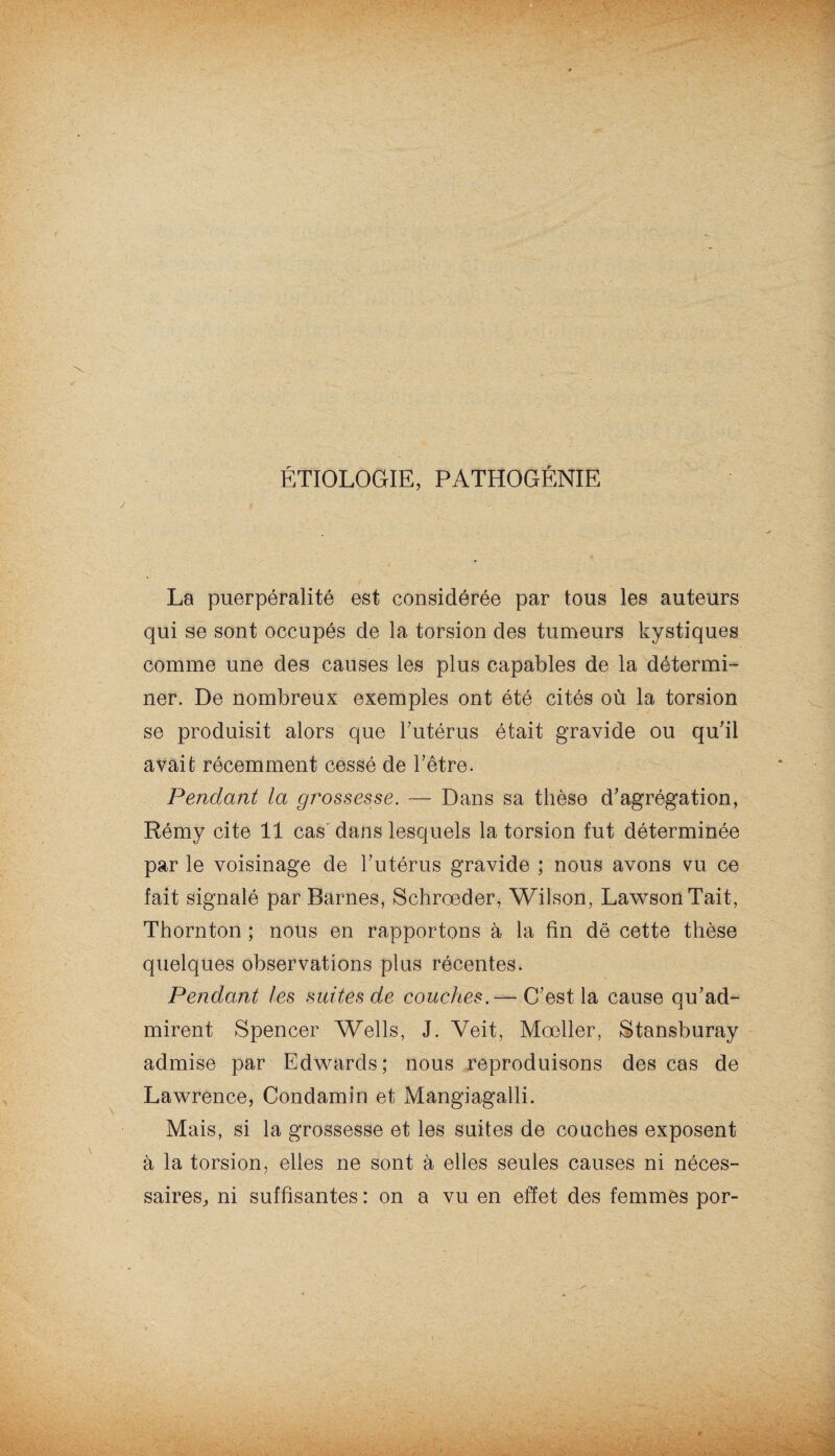 ÉTIOLOGIE, PATHOGÉNIE La puerpéralité est considérée par tous les auteurs qui se sont occupés de la torsion des tumeurs kystiques comme une des causes les plus capables de la détermi¬ ner. De nombreux exemples ont été cités où la torsion se produisit alors que l’utérus était gravide ou qu’il avait récemment cessé de l’être. Pendant la grossesse. — Dans sa thèse d’agrégation, Rémy cite 11 cas dans lesquels la torsion fut déterminée par le voisinage de l’utérus gravide ; nous avons vu ce fait signalé par Barnes, Schroeder, Wilson, Lawson Tait, Thornton ; nous en rapportons à la fin dë cette thèse quelques observations plus récentes. Pendant les suites de couches. — C’est la cause qu’ad¬ mirent Spencer Wells, J. Yeit, Mœller, Stansburay admise par Edwards; nous reproduisons des cas de Lawrence, Condamin et Mangiagalli. Mais, si la grossesse et les suites de couches exposent à la torsion, elles ne sont à elles seules causes ni néces¬ saires,, ni suffisantes : on a vu en effet des femmes por-