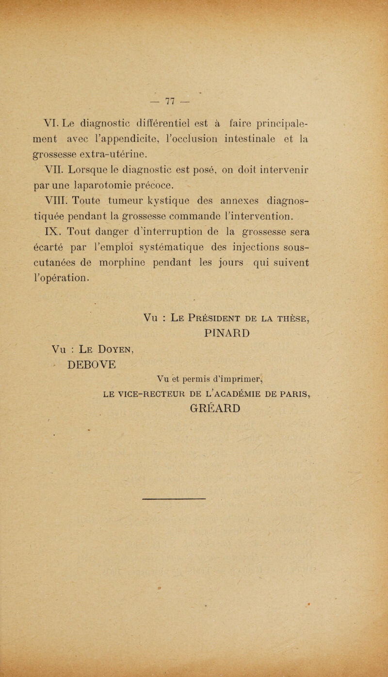 VI. Le diagnostic différentiel est à faire principale¬ ment avec l’appendicite, rocclusion intestinale et la grossesse extra-utérine. VIL Lorsque le diagnostic est posé, on doit intervenir par une laparotomie précoce. VIII. Toute tumeur kystique des annexes diagnos¬ tiquée pendant la grossesse commande l’intervention. IX. Tout danger d’interruption de la grossesse sera écarté par l’emploi systématique des injections sous- cutanées de morphine pendant les jours qui suivent l’opération. Vu : Le Président de la thèse, PINARD Vu : Le Doyen, • DEBOVE Vu et permis d’imprimer, LE VICE-RECTEUR DE L’ACADÉMIE DE PARIS, GRÉARD