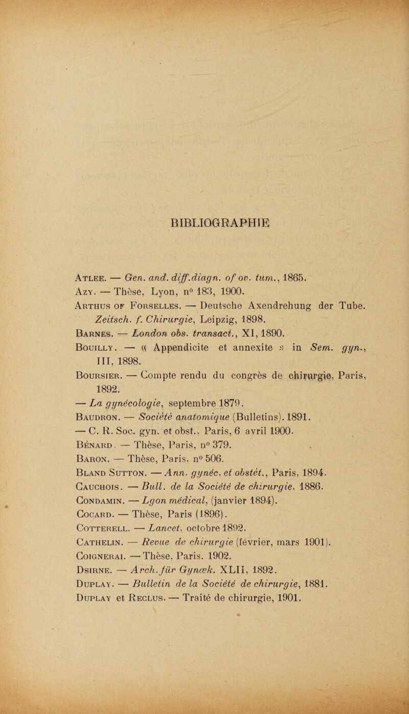 BIBLIOGRAPHIE Atlee. — Gen. and. diff.diagn. of ov. tum., 1865. Azy. Thèse, Lyon, n° 183, 1900. Arthus of Forselles. — Deutsche Axendrehung der Tube. Zeitsch. f. Chirurgie, Leipzig, 1898. Barnes. — London obs. transact., XI, 1890. Bouilly. — U Appendicite et annexite » in Sem. gyn., III, 1898. Boursier. — Compte rendu du congrès de chirurgie, Paris, 1892. — La gynécologie, septembre 1879. Baudron. — Société anatomique (Bulletins). 1891. — C. R. Soc. gyn. et obst., Paris, 6 avril 1900. Bénard, — Thèse, Paris, n° 379. Baron. — Thèse, Paris, n° 506. Bland Sutton. —Ann. gynèc. et obstét., Paris, 1894. Cauchois. —Bull, de la Société d,e chirurgie, 1886. Condamin. —Lgon médical, (janvier 1894). Cocard. — Thèse, Paris (1896). Cotterell. — Lancet, octobre 1892. Cathelin. — Revue de chirurgie (février, mars 1901). Coignerai. —■ Thèse. Paris. 1902. Dsirne. — Arch.Jür Gynœk. XLII, 1892. Duplay. — Bulletin de la Société de chirurgie, 1881. Duplay et Reclus. — Traité de chirurgie, 1901.