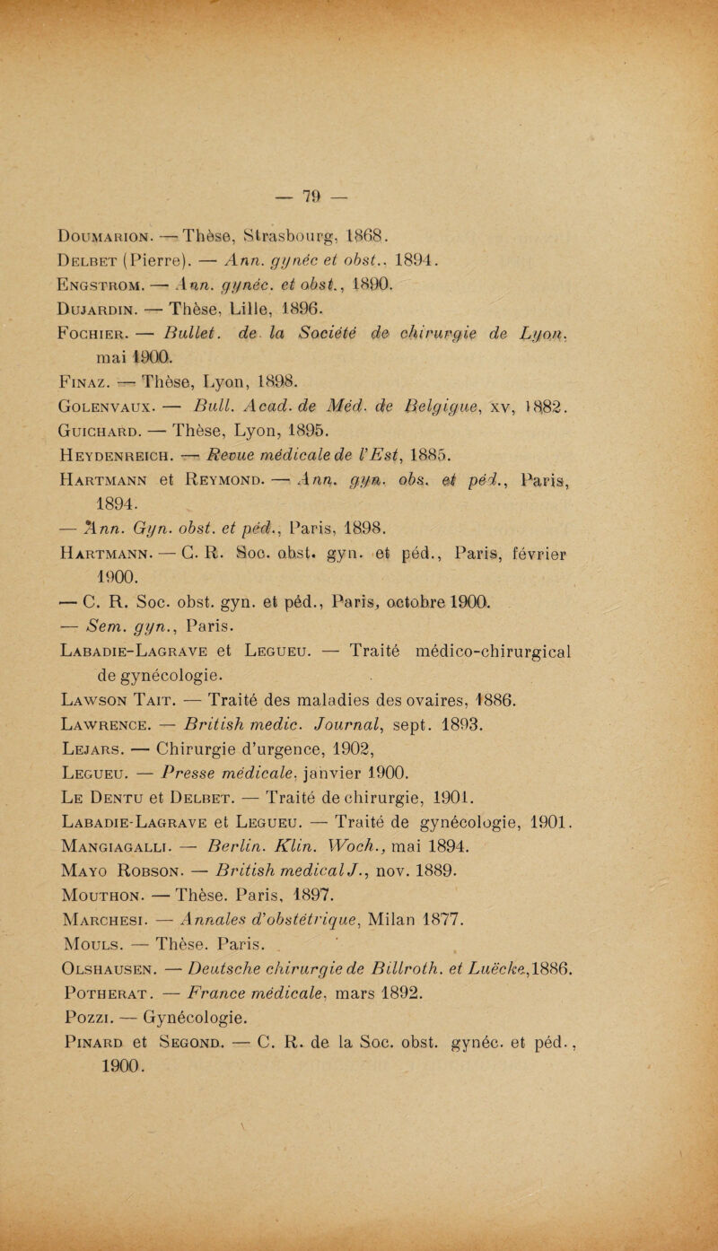 Doumarion.—Thèse, Strasbourg, 1868. Delbet (Pierre). — Ann. gynéc et obst., 1894. Engstrom. —- Ann. gynéc. et obst., 1890. Dujardin. — Thèse, Lille, 1896. Fochier. — Bullet. de. la Société de chirurgie de Lyon, mai 1900. Finaz. —? Thèse, Lyon, 1898. Golenvaux. — Bull. Acad.de Méd. de Belgigue, xv, 1882. Guichard. — Thèse, Lyon, 1895. Heydenreich. — Revue médicale de l’Est, 1885. Hartmann et Reymond. — Ann. gyn. obs. et péd., Paris, 1894. — Ann. Gyn. obst. et péd., Paris, 1898. Hartmann. — G. R. Soc. obst. gyn. et péd., Paris, février 1900. •—C. R. Soc. obst. gyn. et péd., Paris^ octobre 1900. -— Sem. gyn., Paris. Labadie-Lagrave et Legueu. — Traité médico-chirurgical de gynécologie. Lawson Tait. — Traité des maladies des ovaires, 1886. Lawrence. — British medic. Journal, sept. 1893. Lejars. — Chirurgie d’urgence, 1902, Legueu. — Presse médicale, janvier 1900. Le Dentu et Delbet. — Traité de chirurgie, 1901. Labadie-Lagrave et Legueu. — Traité de gynécologie, 1901. Mangiagalli. — Berlin. Klin. Woch., mai 1894. Mayo Robson. — British medical J., nov. 1889. Mouthon. — Thèse. Paris, 1897. Marchesi. — Annales d’obstétrique, Milan 1877. Mouls. — Thèse. Paris. Olshausen. — Deutsche chirurgie de Billroth. et Luëcke., 1886. Potherat. — France médicale, mars 1892. Pozzi. — Gynécologie. Pinard et Segond. — C. R. de la Soc. obst. gynéc. et péd. 1900.