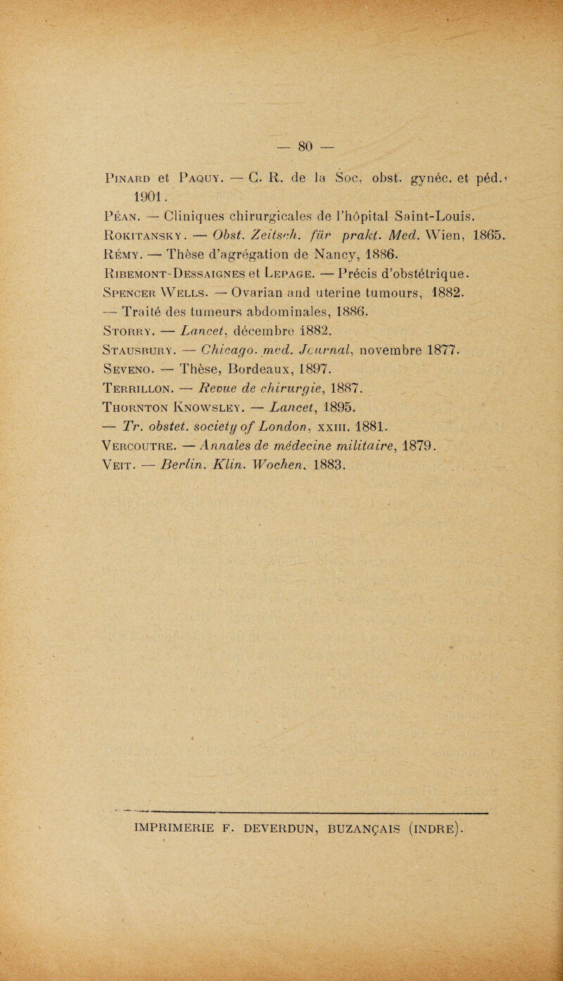 Pinard et Paquy. — G. R. de la Soc, obst. gynéc. et péd.1» 1901. Péan. — Cliniques chirurgicales de l’hôpital Saint-Louis. Rokitansky. — Obst. Zeitsch. für prakt. Med. Wien, 1865. Rémy. — Thèse d’agrégation de Nancy, 1886. Ribemont-Dessaignes et Lepage. —Précis d’obstétrique. Spencer Wells. —- Ovarian and uterine tumours, 1882. — Traité des tumeurs abdominales, 1886. Storry. — Lancet, décembre 1882. Stausbury. — Chicago, med. Journal, novembre 1877. Seveno. — Thèse, Bordeaux, 1897. Terrillon. — Revue de chirurgie, 1887. Thornton Knowsley. — Lancet, 1895. — Tr. obstet. society of London, xxm. 1881. Vercoutre. —Annales de médecine militaire, 1879. Veit. — Berlin. Klin. Wochen, 1883. IMPRIMERIE F. DEVERDUN, BUZANÇAIS (iNDRE).