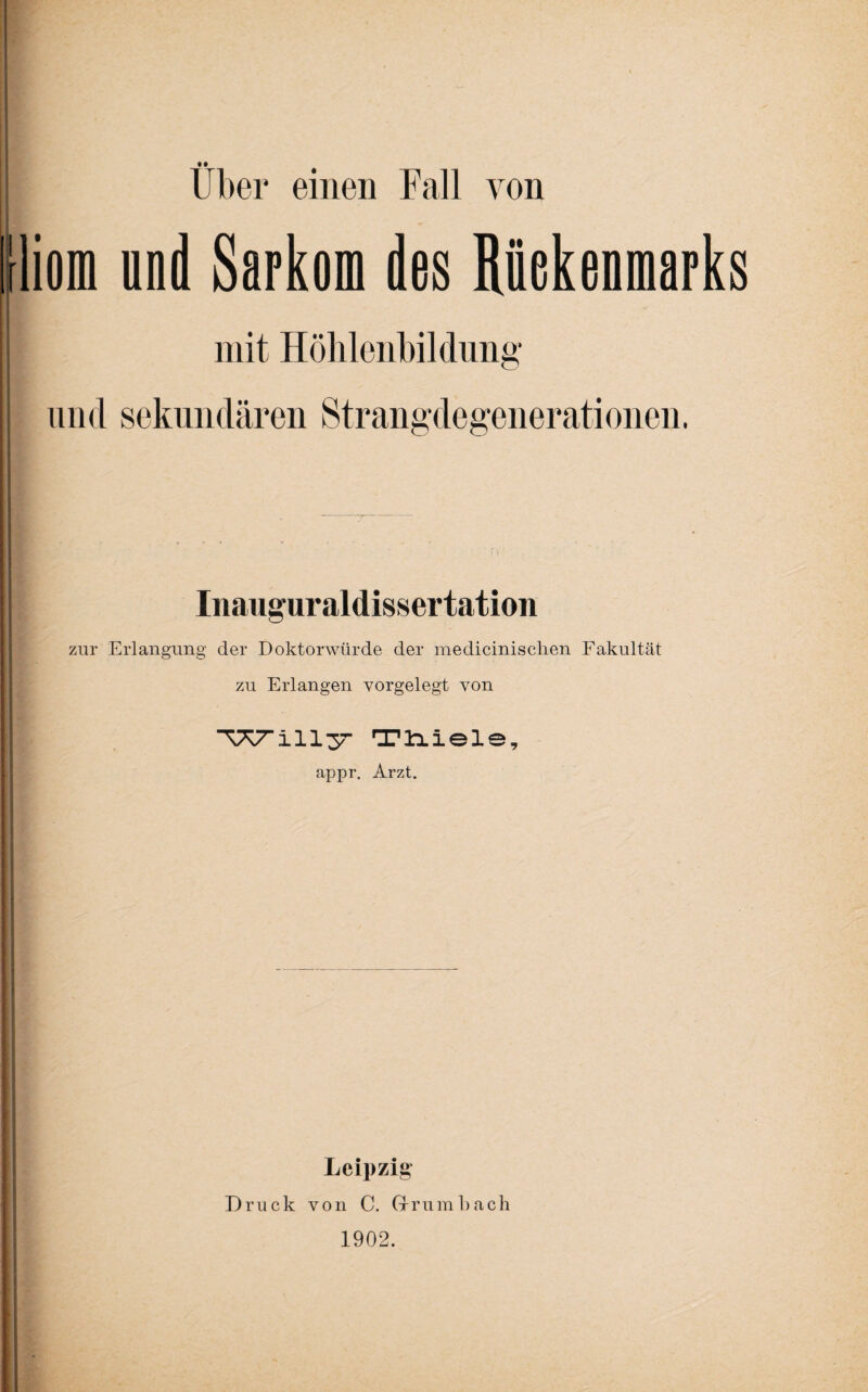 • • Uber einen Fall von tliom und Sarkom des Rüekenmarks mit Höhlenbildung und sekundären Strangdegenerationen. Inauguraldissertation zur Erlangung der Doktorwürde der medicinisclien Fakultät zu Erlangen vorgelegt von TK7mlllym Tliiele, appr. Arzt. Leipzig Druck von C. Drum Fach 1902.