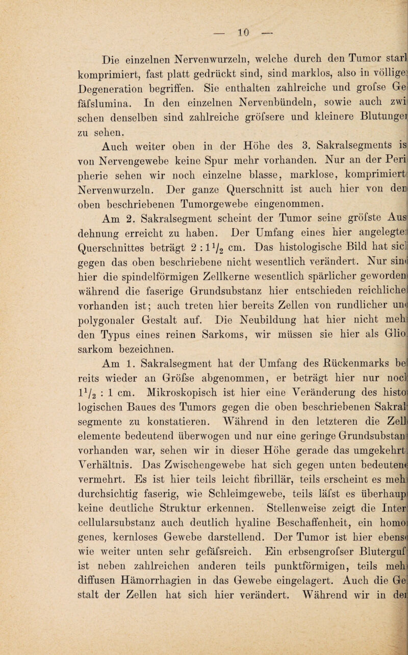 Die einzelnen Nervenwurzeln, welche durch den Tumor starl komprimiert, fast platt gedrückt sind, sind marklos, also in völlige:; Degeneration begriffen. Sie enthalten zahlreiche und grofse Ge fäfslumina. In den einzelnen Nervenbündeln, sowie auch zwi sehen denselben sind zahlreiche gröfsere und kleinere Blutungen zu sehen. Auch weiter oben in der Höhe des 3. Sakralsegments is von Nervengewebe keine Spur mehr vorhanden. Nur an der Perl pherie sehen wir noch einzelne blasse, marklose, komprimiert Nervenwurzeln. Der ganze Querschnitt ist auch hier von den oben beschriebenen Tumorgewebe eingenommen. Am 2. Sakralsegment scheint der Tumor seine gröfste Aus dehnung erreicht zu haben. Der Umfang eines hier angelegte. Querschnittes beträgt 2 :11/2 cm. Das histologische Bild hat siel: gegen das oben beschriebene nicht wesentlich verändert. Nur sinn hier die spindelförmigen Zellkerne wesentlich spärlicher geworden» während die faserige Grundsubstanz hier entschieden reichliche! vorhanden ist; auch treten hier bereits Zellen von rundlicher um: polygonaler Gestalt auf. Die Neubildung hat hier nicht meh) den Typus eines reinen Sarkoms, wir müssen sie hier als Glio: sarkom bezeichnen. Am 1. Sakralsegment hat der Umfang des Bückenmarks bei reits wieder an Gröfse abgenommen, er beträgt hier nur nocl: 11/2 : 1 cm. Mikroskopisch ist hier eine Veränderung des histo; logischen Baues des Tumors gegen die oben beschriebenen Sakral: Segmente zu konstatieren. Während in den letzteren die Zell, elemente bedeutend überwogen und nur eine geringe Grundsubstan i vorhanden war, sehen wir in dieser Höhe gerade das umgekehrtj Verhältnis. Das Zwischengewebe hat sich gegen unten bedeuten»: vermehrt. Es ist hier teils leicht fibrillär, teils erscheint es mehi durchsichtig faserig, wie Schleimgewebe, teils läfst es überhaupt keine deutliche Struktur erkennen. Stellenweise zeigt die Inter: cellularsubstanz auch deutlich hyaline Beschaffenheit, ein homos genes, kernloses Gewebe darstellend. Der Tumor ist hier ebenso wie weiter unten sehr gefäfsreich. Ein erbsengrofser Bluterguf; ist neben zahlreichen anderen teils punktförmigen, teils meh> diffusen Hämorrhagien in das Gewebe eingelagert. Auch die Ge. stalt der Zellen hat sich hier verändert. Während wir in dei: