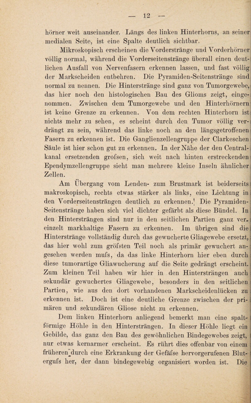 hörner weit auseinander. Längs des linken Hinterhorns, an seiner medialen Seite, ist eine Spalte deutlich sichtbar. Mikroskopisch erscheinen die Vorderstränge und Vorderhörner völlig normal, während die Vorderseitenstränge überall einen deut¬ lichen Ausfall von Nervenfasern erkennen lassen, und fast völlig der Markscheiden entbehren. Die Pyramiden-Seitenstränge sind normal zu nennen. Die Hinterstränge sind ganz von Tumorgewebe, das hier noch den histologischen Bau des Glioms zeigt, einge¬ nommen. Zwischen dem Tumorgewebe und den Hinterhörnern ist keine Grenze zu erkennen. Von dem rechten Hinterhorn ist nichts mehr zu sehen, es scheint durch den Tumor völlig ver¬ drängt zu sein, während das linke noch an den längsgetroffenen Fasern zu erkennen ist. Die Ganglienzellengruppe der Clarkeschen Säule ist hier schon gut zu erkennen. In der Nähe der den Central¬ kanal ersetzenden grofsen, sich weit nach hinten erstreckenden: Ependymzellengruppe sieht man mehrere kleine Inseln ähnlicher: Zellen. • • Am Übergang vom Lenden- zum Brustmark ist beiderseits makroskopisch, rechts etwas stärker als links, eine Lichtung in den Vorderseitensträngen deutlich zu erkennen.^ Die Pyramiden-1 Seitenstränge haben sich viel dichter gefärbt als diese Bündel. In ] den Hintersträngen sind nur in den seitlichen Partien ganz ver-; einzelt markhaltige Fasern zu erkennen. Im übrigen sind die : Hinterstränge vollständig durch das gewucherte Gliagewebe ersetzt, j das hier wohl zum gröfsten Teil noch als primär gewuchert an¬ gesehen werden mufs, da das linke Hinterhorn hier eben durch: diese tumorartige Gliawucherung auf die Seite gedrängt erscheint, i Zum kleinen Teil haben wir hier in den Hintersträngen auch : sekundär gewuchertes Gliagewebe, besonders in den seitlichen I Partien, wie aus den dort vorhandenen Markscheidenlücken zu : erkennen ist. Doch ist eine deutliche Grenze zwischen der pri- : mären und sekundären Gliose nicht zu erkennen. Dem linken Hinterhorn anliegend bemerkt man eine spalt- i förmige Höhle in den Hintersträngen. In dieser Höhle liegt ein : Gebilde, das ganz den Bau des gewöhnlichen Bindegewebes zeigt, | nur etwas kernarmer erscheint. Es rührt dies offenbar von einem j früherenjiurcli eine Erkrankung der Gefäfse hervorgerufenen Blut- ergufs her, der dann bindegewebig organisiert worden ist. Die I