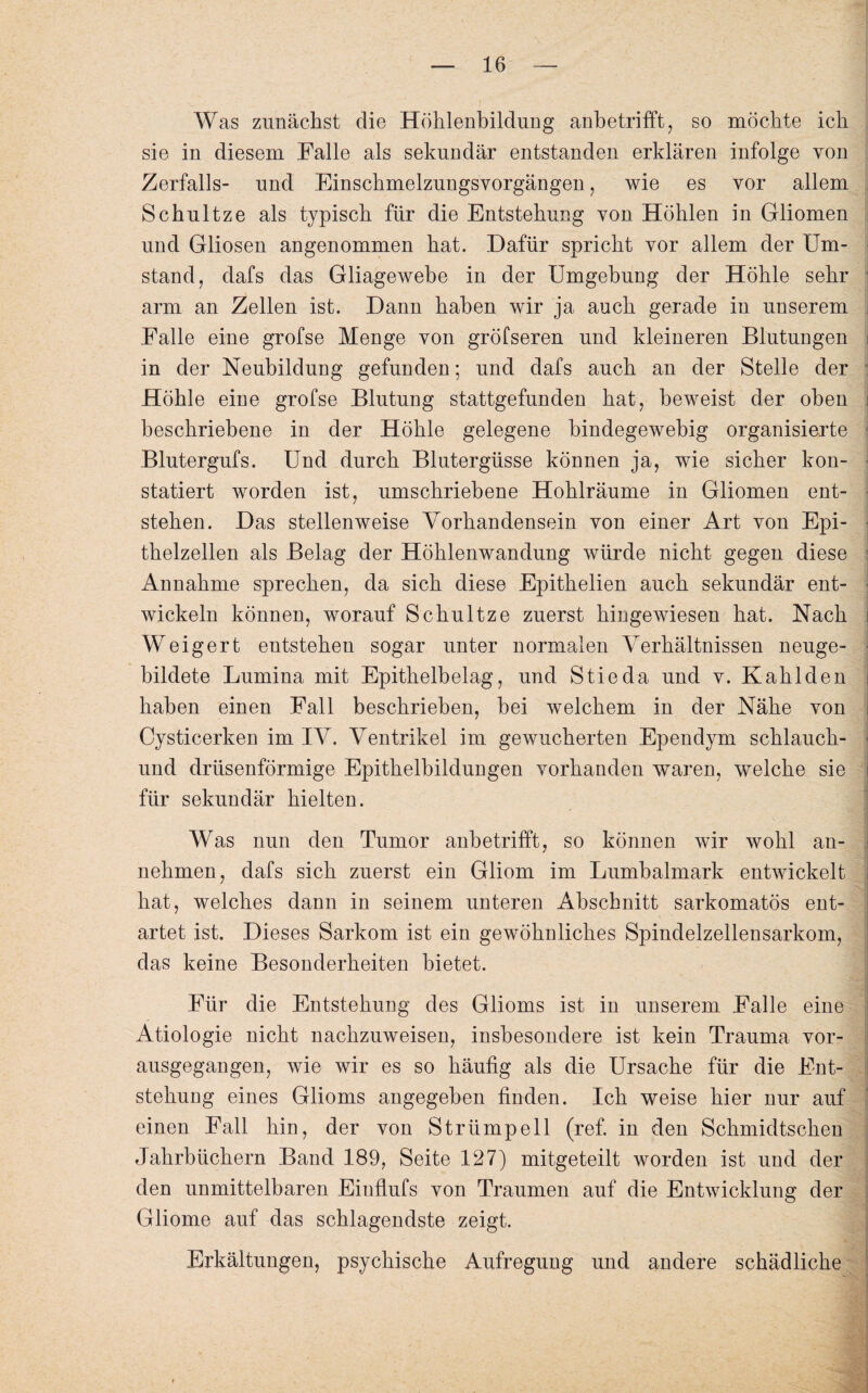 Was zunächst die Höhlenbildung anbetrifft, so möchte ich sie in diesem Falle als sekundär entstanden erklären infolge von Zerfalls- und Einschmelzungsvorgängen, wie es vor allem Schultze als typisch für die Entstehung von Höhlen in Gliomen und Gliosen angenommen hat. Dafür spricht vor allem der Um¬ stand, dafs das Gliagewebe in der Umgehung der Höhle sehr arm an Zellen ist. Dann haben wir ja auch gerade in unserem Falle eine grofse Menge von gröfseren und kleineren Blutungen in der Neubildung gefunden; und dafs auch an der Stelle der Höhle eine grofse Blutung stattgefunden hat, beweist der oben beschriebene in der Höhle gelegene bindegewebig organisierte Blutergufs. Und durch Blutergüsse können ja, wie sicher kon¬ statiert worden ist, umschriebene Hohlräume in Gliomen ent¬ stehen. Das stellenweise Vorhandensein von einer Art von Epi¬ thelzellen als Belag der Höhlenwandung würde nicht gegen diese j Annahme sprechen, da sich diese Epithelien auch sekundär ent¬ wickeln können, worauf Schultze zuerst hingewiesen hat. Nach i Weigert entstehen sogar unter normalen Verhältnissen neuge- hildete Lumina mit Epithelbelag, und Stieda und v. Kahlden haben einen Fall beschrieben, bei welchem in der Nähe von Cysticerken im IV. Ventrikel im gewucherten Ependym schlauch- ■ und drüsenförmige Epithelbildungen vorhanden waren, welche sie | für sekundär hielten. Was nun den Tumor anbetrifft, so können wir wohl an- nehmen, dafs sich zuerst ein Gliom im Lumbalmark entwickelt hat, welches dann in seinem unteren Abschnitt sarkomatös ent¬ artet ist. Dieses Sarkom ist ein gewöhnliches Spindelzellensarkom, das keine Besonderheiten bietet. Für die Entstehung des Glioms ist in unserem Falle eine Ätiologie nicht nachzuweisen, insbesondere ist kein Trauma vor¬ ausgegangen, wie wir es so häufig als die Ursache für die Ent¬ stehung eines Glioms angegeben finden. Ich weise hier nur auf einen Fall hin, der von Strümpell (ref. in den Schmidtschen Jahrbüchern Band 189, Seite 127) mitgeteilt worden ist und der den unmittelbaren Einflufs von Traumen auf die Entwicklung der Gliome auf das schlagendste zeigt. Erkältungen, psychische Aufregung und andere schädliche