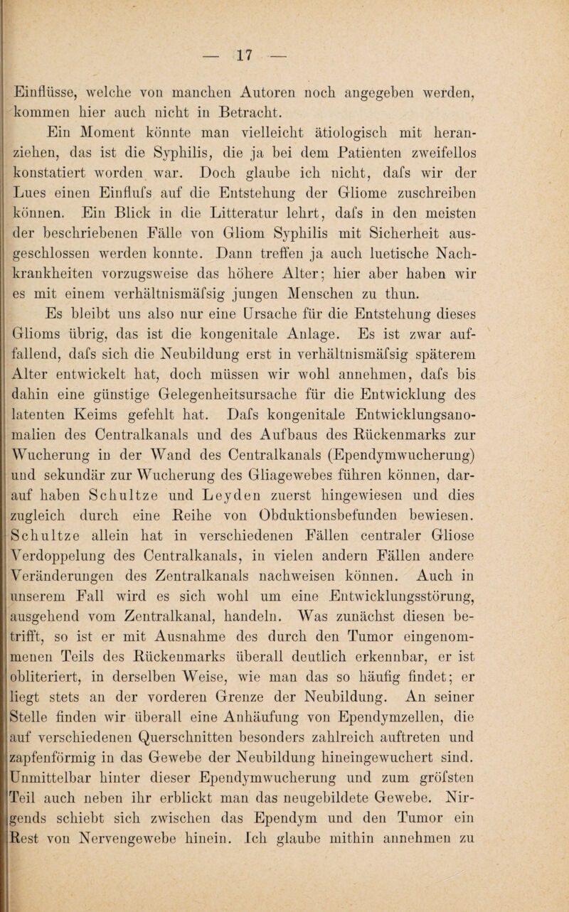 Einflüsse, welche von manchen Autoren noch angegeben werden, kommen hier auch nicht in Betracht. Ein Moment könnte man vielleicht ätiologisch mit heran¬ ziehen, das ist die Syphilis, die ja bei dem Patienten zweifellos konstatiert worden war. Doch glaube ich nicht, dafs wir der Lues einen Einflufs auf die Entstehung der Gliome zuschreiben können. Ein Blick in die Litteratur lehrt, dafs in den meisten > \ der beschriebenen Fälle von Gliom geschlossen werden konnte. Dann treffen ja auch luetische Nach¬ krankheiten vorzugsweise das höhere Alter; hier aber haben wir es mit einem verhältnismäfsig jungen Menschen zu thun. Es bleibt uns also nur eine Ursache für die Entstehung dieses i Glioms übrig, das ist die kongenitale Anlage. Es ist zwar auf- I fallend, dafs sich die Neubildung erst in verhältnismäfsig späterem i Alter entwickelt hat, doch müssen wir wohl annehmen, dafs bis dahin eine günstige Gelegenheitsursache für die Entwicklung des latenten Keims gefehlt hat. Dafs kongenitale Entwicklungsano- maiien des Centralkanals und des Aufbaus des Rückenmarks zur Wucherung in der Wand des Centralkanals (Ependymwucherung) und sekundär zur Wucherung des Gliagewebes führen können, dar¬ auf haben Schultze und Leyden zuerst hingewiesen und dies zugleich durch eine Reihe von Obduktionsbefunden bewiesen. Schultze allein hat in verschiedenen Fällen centraler Gliose Verdoppelung des Centralkanals, in vielen andern Fällen andere Veränderungen des Zentralkanals nachweisen können. Auch in unserem Fall wird es sich wohl um eine Entwicklungsstörung, i ausgehend vom Zentralkanal, handeln. Was zunächst diesen be¬ trifft, so ist er mit Ausnahme des durch den Tumor eingenom¬ menen Teils des Rückenmarks überall deutlich erkennbar, er ist obliteriert, in derselben Weise, wie man das so häufig findet; er liegt stets an der vorderen Grenze der Neubildung. An seiner Stelle finden wir überall eine Anhäufung von Ependymzellen, die auf verschiedenen Querschnitten besonders zahlreich auftreten und zapfenförmig in das Gewebe der Neubildung hineingewuchert sind. Unmittelbar hinter dieser Ependymwucherung und zum gröfsten Teil auch neben ihr erblickt man das neugebildete Gewebe. Nir¬ gends schiebt sich zwischen das Ependym und den Tumor ein Rest von Nervengewebe hinein. Ich glaube mithin annehmen zu Syphilis mit Sicherheit aus-