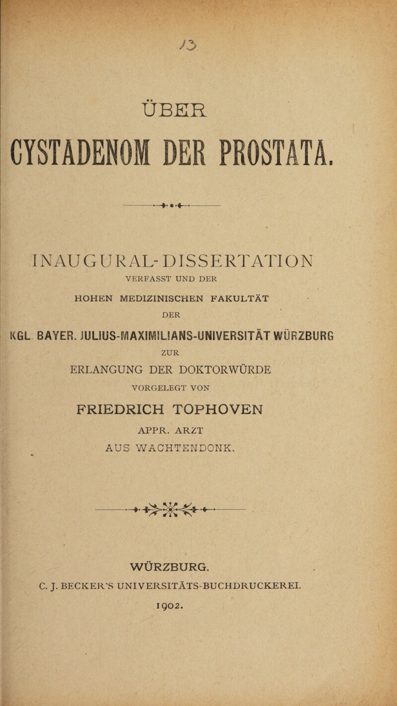 UBER CYSTADENOM DER PROSTATA. -—*• • >♦-■»• .—— IN AU G U R AL- DIS S E RT ATI O N VERFASST UND DER HOHEN MEDIZINISCHEN FAKULTÄT DER KGL BAYER. JULIUS-MAXIMILIANS-UNIVERSITÄT WÜRZBURG ZUR ERLANGUNG DER DOKTORWÜRDE VORGELEGT VON FRIEDRICH TOPHOVEN APPR. ARZT AUS WACHTENDONK. WÜRZBURG. C. J. BECK ER\S UNIVERSITÄTS-BUCHDRUCKEREI.