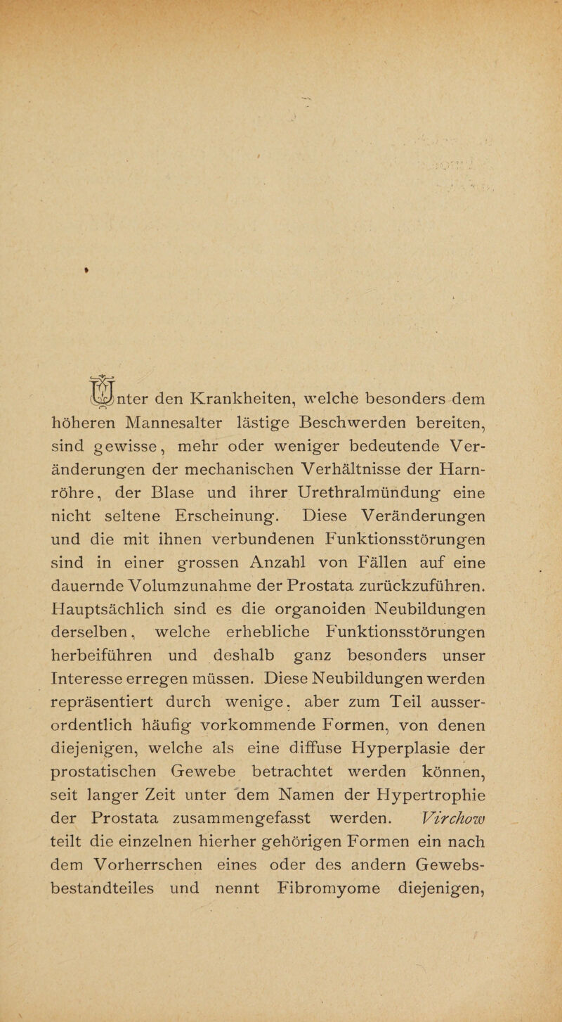 lijJnter den Krankheiten, welche besonders dem höheren Mannesalter lästige Beschwerden bereiten, sind gewisse, mehr oder weniger bedeutende Ver¬ änderungen der mechanischen Verhältnisse der Harn¬ röhre, der Blase und ihrer Urethralmündung eine nicht seltene Erscheinung. Diese Veränderungen und die mit ihnen verbundenen Funktionsstörungen sind in einer grossen Anzahl von Fällen auf eine dauernde Volumzunahme der Prostata zurückzuführen. Hauptsächlich sind es die organoiden Neubildungen derselben, welche erhebliche Funktionsstörungen herbeiführen und deshalb ganz besonders unser Interesse erregen müssen. Diese Neubildungen werden repräsentiert durch wenige, aber zum Teil ausser¬ ordentlich häufig vorkommende Formen, von denen diejenigen, welche als eine diffuse Hyperplasie der prostatischen Gewebe betrachtet werden können, seit langer Zeit unter dem Namen der Hypertrophie der Prostata zusammengefasst werden. Virchow teilt die einzelnen hierher gehörigen Formen ein nach dem Vorherrschen eines oder des andern Gewebs- bestandteiles und nennt Fibromyome diejenigen,