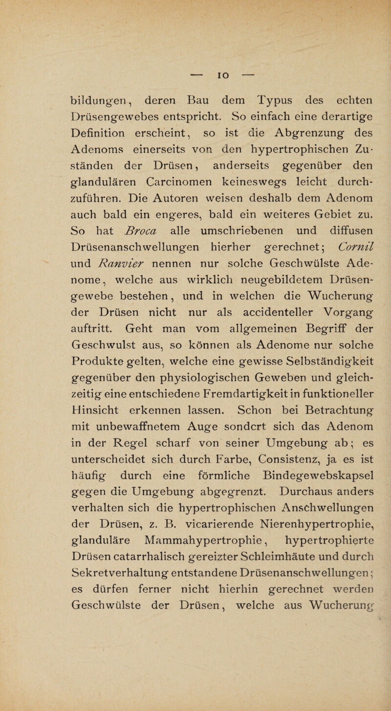 IO bildungen, deren Bau dem Typus des echten Drüsengewebes entspricht. So einfach eine derartige Definition erscheint, so ist die Abgrenzung des Adenoms einerseits von den hypertrophischen Zu¬ ständen der Drüsen, anderseits gegenüber den glandulären Carcinomen keineswegs leicht durch¬ zuführen. Die Autoren weisen deshalb dem Adenom auch bald ein engeres, bald ein weiteres Gebiet zu. So hat Broca alle umschriebenen und diffusen Drüsenanschwellungen hierher gerechnet; Cornil und Ranvier nennen nur solche Geschwülste Ade¬ nome, welche aus wirklich neugebildetem Drüsen¬ gewebe bestehen, und in welchen die Wucherung der Drüsen nicht nur als accidenteller Vorgang auftritt. Geht man vom allgemeinen Begriff der Geschwulst aus, so können als Adenome nur solche Produkte gelten, welche eine gewisse Selbständigkeit gegenüber den physiologischen Geweben und gleich¬ zeitig eine entschiedene Fremdartigkeit in funktioneller Hinsicht erkennen lassen. Schon bei Betrachtung mit unbewaffnetem Auge sondert sich das Adenom in der Regel scharf von seiner Umgebung ab; es unterscheidet sich durch Farbe, Consistenz, ja es ist häufig durch eine förmliche Bindegewebskapsel gegen die Umgebung abgegrenzt. Durchaus anders verhalten sich die hypertrophischen x\nschwellungen der Drüsen, z. B. vicarierende Nierenhypertrophie, glanduläre Mammahypertrophie, hypertrophierte Drüsen catarrhalisch gereizter Schleimhäute und durch Sekretverhaltung entstandene Drüsenanschwellungen; es dürfen ferner nicht hierhin gerechnet werden Geschwülste der Drüsen, welche aus Wucherung