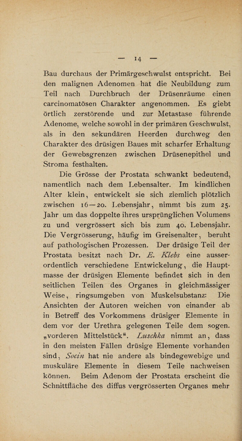 Bau durchaus der Primärgeschwulst entspricht. Bei den malignen Adenomen hat die Neubildung zum Teil nach Durchbruch der Drüsenräume einen carcinomatösen Charakter angenommen. Es giebt örtlich zerstörende und zur Metastase führende Adenome, welche sowohl in der primären Geschwulst, als in den sekundären Heerden durchweg den Charakter des drüsigen Baues mit scharfer Erhaltung der Gewebsgrenzen zwischen Drüsenepithel und Stroma festhalten. Die Grösse der Prostata schwankt bedeutend, namentlich nach dem Lebensalter. Im kindlichen Alter klein, entwickelt sie sich ziemlich plötzlich zwischen 16 — 20. Lebensjahr, nimmt bis zum 25. Jahr um das doppelte ihres ursprünglichen Volumens zu und vergrössert sich bis zum 40. Lebensjahr. Die Vergrösserung, häufig im Greisenalter, beruht auf pathologischen Prozessen. Der drüsige Teil der Prostata besitzt nach Dr. E. Klebs eine ausser¬ ordentlich verschiedene Entwickelung, die Haupt¬ masse der drüsigen Elemente befindet sich in den seitlichen Teilen des Organes in gleichmässiger Weise, ringsumgeben von Muskelsubstanz: Die Ansichten der Autoren weichen von einander ab in Betreff des Vorkommens drüsiger Elemente in dem vor der Urethra gelegenen Teile dem sogen, „vorderen Mittelstück“. Luschka nimmt an, dass in den meisten Fällen drüsige Elemente vorhanden sind, Socin hat nie andere als bindegewebige und muskuläre Elemente in diesem Teile nachweisen können. Beim Adenom der Prostata erscheint die Schnittfläche des diffus vergrösserten Organes mehr