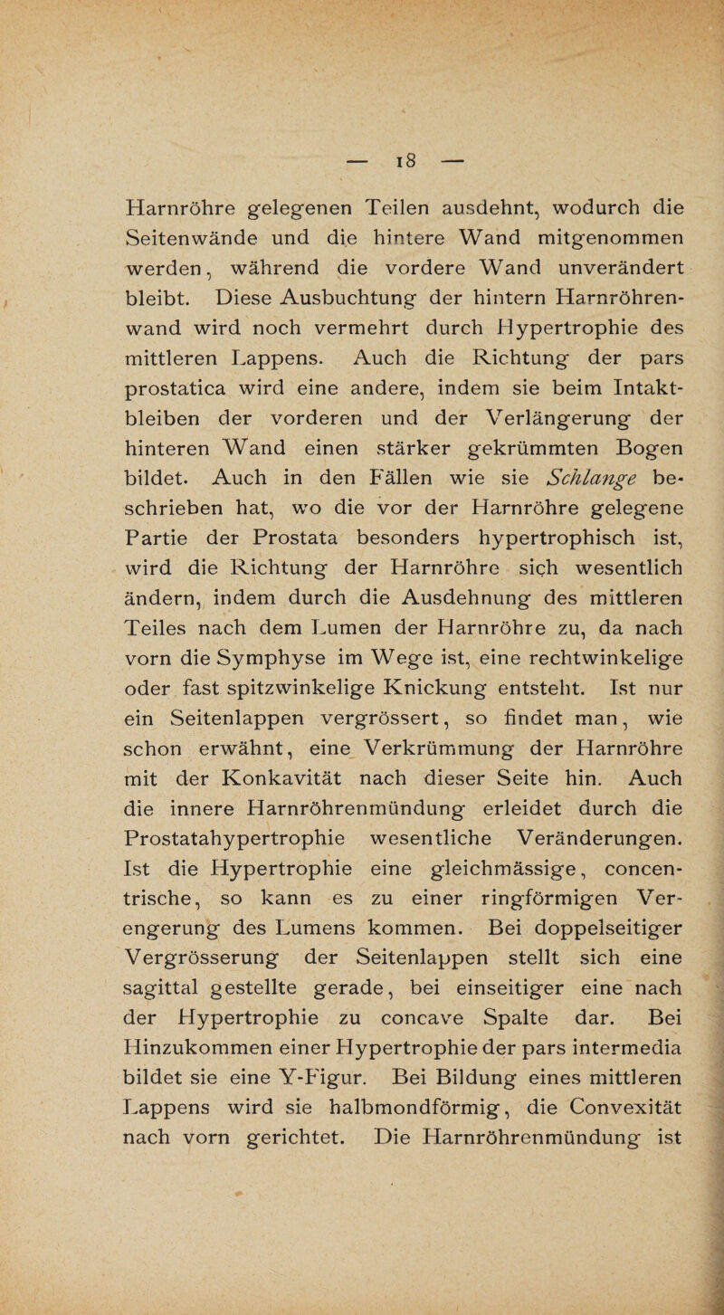 Harnröhre gelegenen Teilen ausdehnt, wodurch die Seiten wände und die hintere Wand mitgenommen werden, während die vordere Wand unverändert bleibt. Diese Ausbuchtung der hintern Harnröhren¬ wand wird noch vermehrt durch Hypertrophie des mittleren Lappens. Auch die Richtung der pars prostatica wird eine andere, indem sie beim Intakt¬ bleiben der vorderen und der Verlängerung der hinteren Wand einen stärker gekrümmten Bogen bildet. Auch in den Fällen wie sie Schlange be¬ schrieben hat, wo die vor der Harnröhre gelegene Partie der Prostata besonders hypertrophisch ist, wird die Richtung der Harnröhre sich wesentlich ändern, indem durch die Ausdehnung des mittleren Teiles nach dem Lumen der Harnröhre zu, da nach vorn die Symphyse im Wege ist, eine rechtwinkelige oder fast spitzwinkelige Knickung entsteht. Ist nur ein Seitenlappen vergrössert, so findet man, wie schon erwähnt, eine Verkrümmung der Harnröhre mit der Konkavität nach dieser Seite hin. Auch die innere Harnröhrenmündung erleidet durch die Prostatahypertrophie wesentliche Veränderungen. Ist die Hypertrophie eine gleichmässige, concen- trische, so kann es zu einer ringförmigen Ver¬ engerung des Lumens kommen. Bei doppelseitiger Vergrösserung der Seitenlappen stellt sich eine sagittal gestellte gerade, bei einseitiger eine nach der Hypertrophie zu concave Spalte dar. Bei Hinzukommen einer Hypertrophie der pars intermedia bildet sie eine Y-Figur. Bei Bildung eines mittleren Lappens wird sie halbmondförmig, die Convexität nach vorn gerichtet. Die Harnröhrenmündung ist