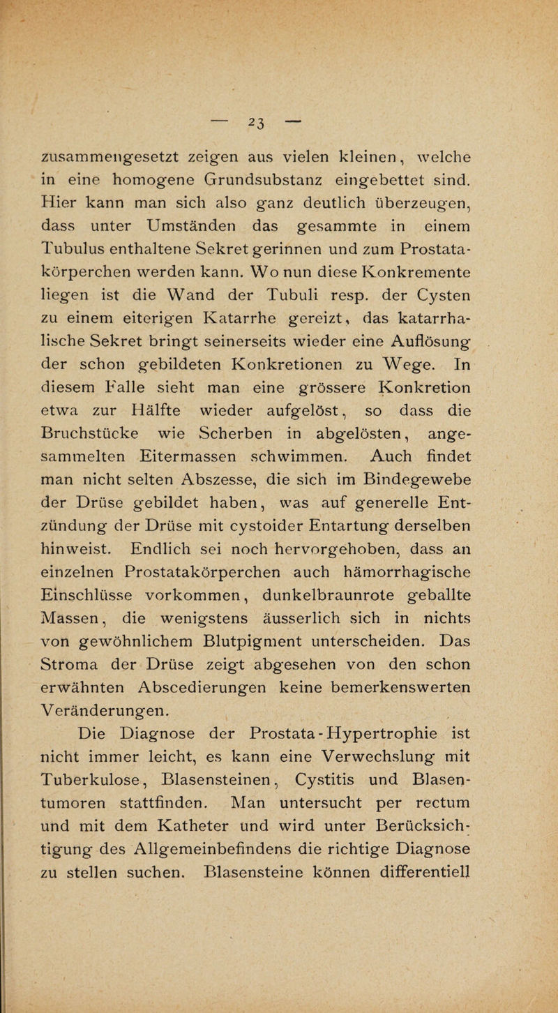 zusammengesetzt zeigen aus vielen kleinen, welche in eine homogene Grundsubstanz eingebettet sind. Hier kann man sich also ganz deutlich überzeugen, dass unter Umständen das gesammte in einem Tubulus enthaltene Sekret gerinnen und zum Prostata¬ körperchen werden kann. Wo nun diese Konkremente liegen ist die Wand der Tubuli resp. der Cysten zu einem eiterigen Katarrhe gereizt, das katarrha¬ lische Sekret bringt seinerseits wieder eine Auflösung der schon gebildeten Konkretionen zu Wege. In diesem Falle sieht man eine grössere Konkretion etwa zur Hälfte wieder aufgelöst, so dass die Bruchstücke wie Scherben in abgelösten, ange¬ sammelten Eitermassen schwimmen. Auch findet man nicht selten Abszesse, die sich im Bindegewebe der Drüse gebildet haben, was auf generelle Ent¬ zündung der Drüse mit cystoider Entartung derselben hinweist. Endlich sei noch hervorgehoben, dass an einzelnen Prostatakörperchen auch hämorrhagische Einschlüsse Vorkommen, dunkelbraunrote geballte Massen, die wenigstens äusserlich sich in nichts von gewöhnlichem Blutpigment unterscheiden. Das Stroma der Drüse zeigt abgesehen von den schon erwähnten Abscedierungen keine bemerkenswerten Veränderungen. Die Diagnose der Prostata - Hypertrophie ist nicht immer leicht, es kann eine Verwechslung mit Tuberkulose, Blasensteinen, Cystitis und Blasen¬ tumoren stattfinden. Man untersucht per rectum und mit dem Katheter und wird unter Berücksich¬ tigung des Allgemeinbefindens die richtige Diagnose zu stellen suchen. Blasensteine können differentiell