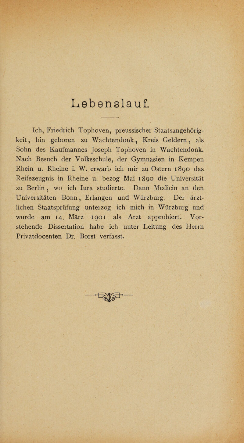 Lebenslauf. Ich, Friedrich Tophoven, preussischer Staatsangehörig¬ keit, bin geboren zu Wachtendonk, Kreis Geldern, als Sohn des Kaufmannes Joseph Tophoven in Wachtendonk. Nach Besuch der Volksschule, der Gymnasien in Kempen Rhein u. Rheine i. W. erwarb ich mir zu Ostern 1890 das Reifezeugnis in Rheine u. bezog Mai 1890 die Universität zu Berlin, wo ich Iura studierte. Dann Medicin an den Universitäten Bonn, Erlangen und Würzburg. Der ärzt¬ lichen Staatsprüfung unterzog ich mich in Würzburg und wurde am 14. März 1901 als Arzt approbiert. Vor¬ stehende Dissertation habe ich unter Leitung des Herrn Privatdocenten Dr. Borst verfasst.