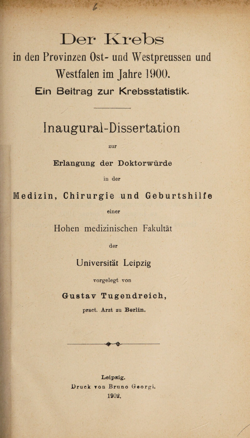 in den Provinzen Ost- und Westpreussen und Westfalen im Jahre 1900. Ein Beitrag zur Krebsstatistik. Inaugural-Dissertation zur I Erlangung der Doktorwürde in der Medizin, Chirurgie und Geburtshilfe einer Hohen medizinischen Fakultät der Universität Leipzig vorgelegt von Gustav Tugendreich, pract. Arzt zu Berlin. Leipaig. Druck von Bruno Georgi. 1902.