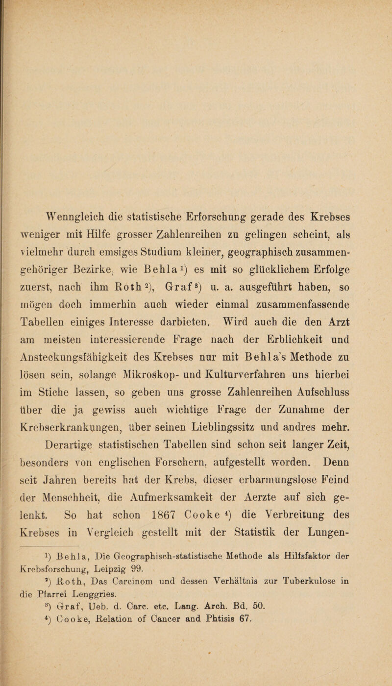 Wenngleich die statistische Erforschung gerade des Krebses weniger mit Hilfe grosser Zahlenreihen zu gelingen scheint, als vielmehr durch emsiges Studium kleiner, geographisch zusammen¬ gehöriger Bezirke, wie Behla1) es mit so glücklichem Erfolge zuerst, nach ihm Roth2), Graf3) u. a. ausgeführt haben, so mögen doch immerhin auch wieder einmal zusammenfassende Tabellen einiges Interesse darbieten. Wird auch die den Arzt am meisten interessierende Frage nach der Erblichkeit und Ansteckungsfähigkeit des Krebses nur mit Behla’s Methode zu lösen sein, solange Mikroskop- und Kulturverfahren uns hierbei im Stiche lassen, so geben uns grosse Zahlenreihen Aufschluss über die ja gewiss auch wichtige Frage der Zunahme der Krebserkrankungen, über seinen Lieblingssitz und andres mehr. Derartige statistischen Tabellen sind schon seit langer Zeit, besonders von englischen Forschern, aufgestellt worden. Denn seit Jahren bereits hat der Krebs, dieser erbarmungslose Feind der Menschheit, die Aufmerksamkeit der Aerzte auf sich ge¬ lenkt. So hat schon 1867 Cooke 4) die Verbreitung des Krebses in Vergleich gestellt mit der Statistik der Lungen- i) Behla, Die Geographisch-statistische Methode als Hilfsfaktor der Krebsforschung, Leipzig 99. Koth, Das Carcinom und dessen Verhältnis zur Tuberkulose in die Plarrei Lenggries. 8) Graf, Ueb. d. Care. etc. Lang. Arch. Bd. 50. 4) Cooke, .Relation of Cancer and Phtisis 67.