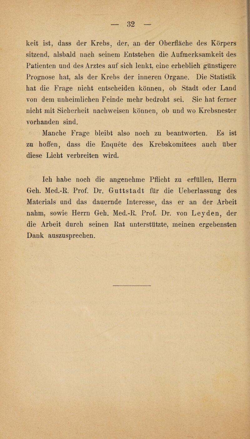 keit ist, dass der Krebs, der, an der Oberfläche des Körpers sitzend, alsbald nach seinem Entstehen die Aufmerksamkeit des Patienten und des Arztes auf sich lenkt, eine erheblich günstigere Prognose hat, als der Krebs der inneren Organe. Die Statistik hat die Frage nicht entscheiden können, ob Stadt oder Land von dem unheimlichen Feinde mehr bedroht sei. Sie hat ferner nicht mit Sicherheit nachweisen können, ob und wo Krebsnester vorhanden sind. Manche Frage bleibt also noch zu beantworten. Es ist zu hoffen, dass die Enquete des Krebskomitees auch über diese Licht verbreiten wird. Ich habe noch die angenehme Pflicht zu erfüllen, Herrn Geh. Med.-R. Prof. Dr. Guttstadt für die Ueberlassung des Materials und das dauernde Interesse, das er an der Arbeit nahm, sowie Herrn Geh. Med.-R. Prof. Dr. von Leyden, der die Arbeit durch seinen Rat unterstützte, meinen ergebensten Dank auszusprechen.