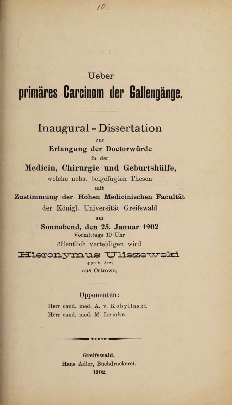 /O Ueber primäres Carcinom der Gallengänge. Inaugural - Dissertation zur Erlangung der Doctorwürde in der Medicin, Chirurgie und Geburtshülfe, welche nebst beigefügten Thesen mit Zustimmung der Hohen Medicinischen Facultät der Königl. Universität Greifswald am Sonnabend, den 25. Januar 1902 Vormittags 10 Uhr öffentlich verteidigen wird üierori.37-m.-u.s Criiszcwslsi approb. Arzt aus Ostrowo. Opponenten: Herr cand. med. A. v. Kobylinski. Herr cand. med. M. Lemke. Greifswald. Hans Adler, Buchdruckerei. 1902.