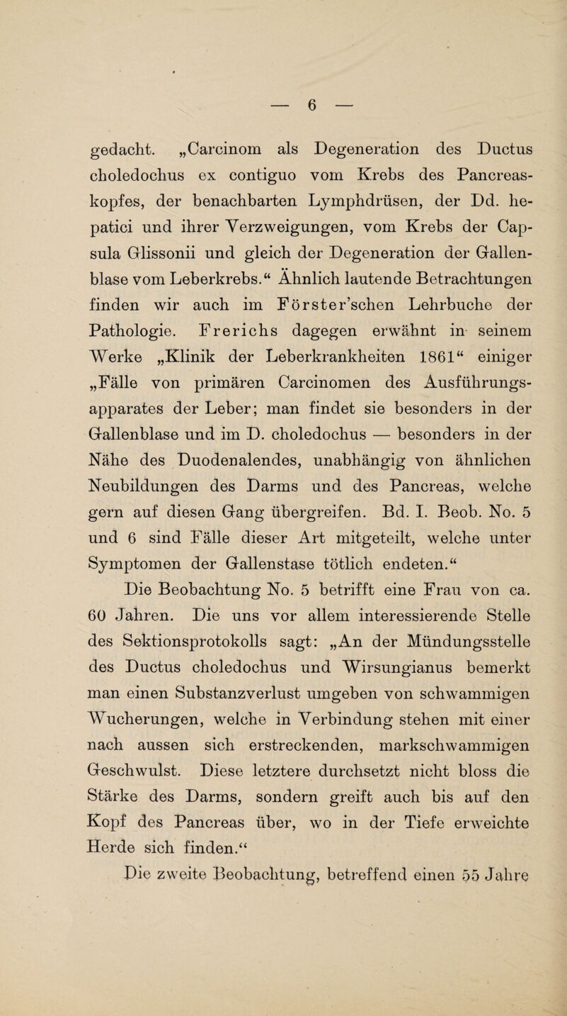 gedacht. „Carcinom als Degeneration des Ductus choledochus ex contiguo vom Krebs des Pancreas- kopfes, der benachbarten Lymphdrüsen, der Dd. he- patici und ihrer Verzweigungen, vom Krebs der Cap¬ sula Glissonii und gleich der Degeneration der Gallen¬ blase vom Leberkrebs.“ Ähnlich lautende Betrachtungen finden wir auch im Förster’schen Lehrbuche der Pathologie. Frerichs dagegen erwähnt in seinem Werke „Klinik der Leberkrankheiten 1861“ einiger „Fälle von primären Carcinomen des Ausführungs¬ apparates der Leber; man findet sie besonders in der Gallenblase und im D. choledochus — besonders in der Nähe des Duodenalendes, unabhängig von ähnlichen Neubildungen des Darms und des Pancreas, welche gern auf diesen Gang übergreifen. Bd. I. Beob. No. 5 und 6 sind Fälle dieser Art mitgeteilt, welche unter Symptomen der Gallenstase tötlich endeten.“ Die Beobachtung No. 5 betrifft eine Frau von ca. 60 Jahren. Die uns vor allem interessierende Stelle des Sektionsprotokolls sagt: „An der Mündungsstelle des Ductus choledochus und Wirsungianus bemerkt man einen Substanzverlust umgeben von schwammigen Wucherungen, welche in Verbindung stehen mit einer nach aussen sich erstreckenden, markschwammigen Geschwulst. Diese letztere durchsetzt nicht bloss die Stärke des Darms, sondern greift auch bis auf den Kopf des Pancreas über, wo in der Tiefe erweichte Herde sich finden.“ Die zweite I^eobachtung, betreffend einen 55 Jahre