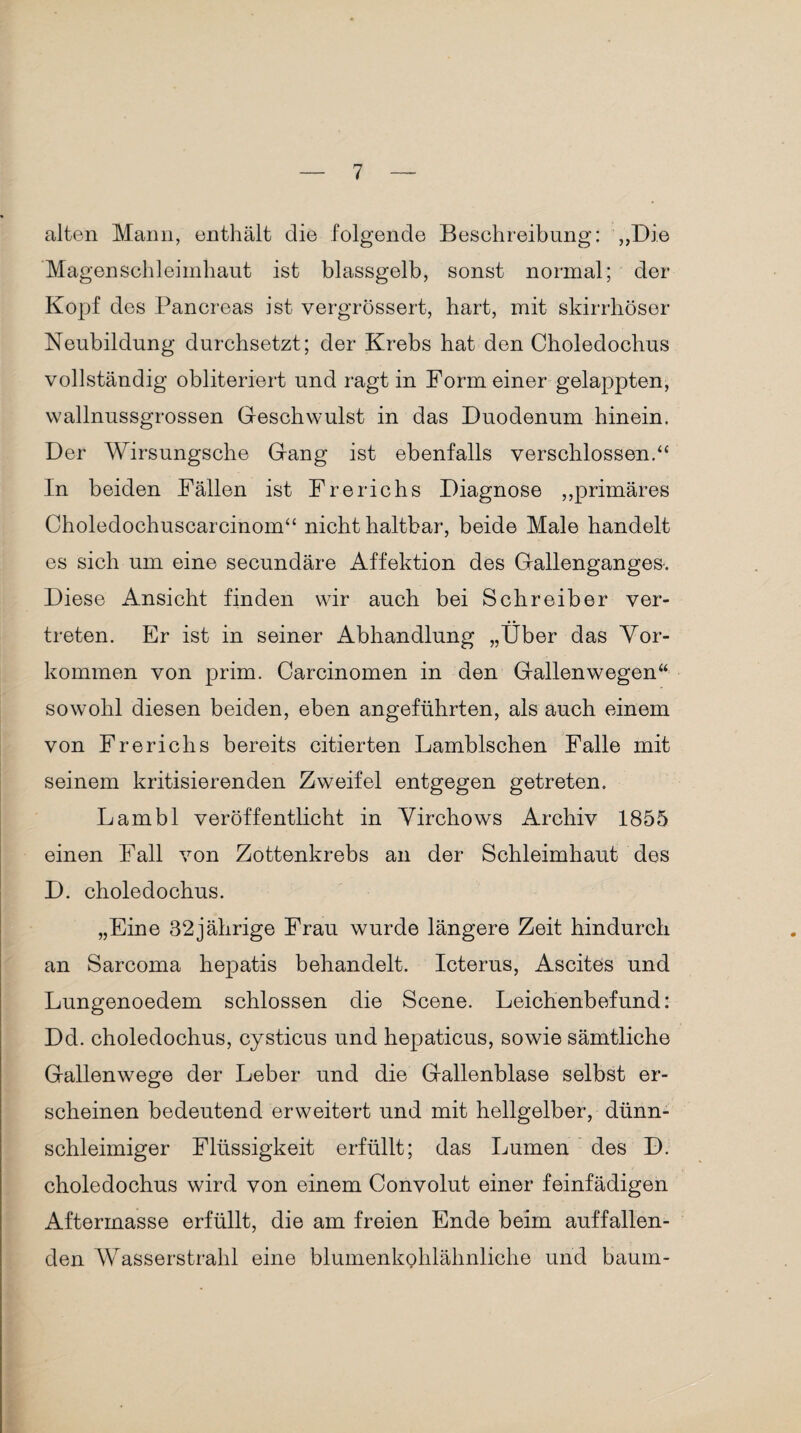 alten Mann, enthält die folgende Beschreibung: „Die Magenschleimhaut ist blassgelb, sonst normal; der Kopf des Pancreas ist vergrössert, hart, mit skirrhöser Neubildung durchsetzt; der Krebs hat den Choledochus vollständig obliteriert und ragt in Form einer gelappten, wallnussgrossen Geschwulst in das Duodenum hinein. Der Wirsungsche Gang ist ebenfalls verschlossen.“ In beiden Fällen ist Frerichs Diagnose „primäres Choledochuscarcinom“ nicht haltbar, beide Male handelt es sich um eine secundäre Affektion des Gallenganges. Diese Ansicht finden wir auch bei Schreiber ver¬ treten. Er ist in seiner Abhandlung „Über das Vor¬ kommen von prim. Carcinomen in den Gallenwegen“ sowohl diesen beiden, eben angeführten, als auch einem von Frerichs bereits citierten Lamblschen Falle mit seinem kritisierenden Zweifel entgegen getreten. Lambl veröffentlicht in Virchows Archiv 1855 einen Fall von Zottenkrebs an der Schleimhaut des D. choledochus. „Eine 32jährige Frau wurde längere Zeit hindurch an Sarcoma hepatis behandelt. Icterus, Ascites und Lungenoedem schlossen die Scene. Leichenbefund: Dd. choledochus, cysticus und hepaticus, sowie sämtliche Gallenwege der Leber und die Gallenblase selbst er¬ scheinen bedeutend erweitert und mit hellgelber, dünn¬ schleimiger Flüssigkeit erfüllt; das Lumen des D. choledochus wird von einem Convolut einer feinfädigen Aftermasse erfüllt, die am freien Ende beim auffallen¬ den Wasserstrahl eine blumenkohlähnliche und bäum-