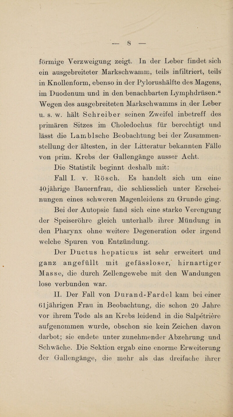förmige Verzweigung zeigt. In der Leber findet sich ein ausgebreiteter Markschwamm, teils infiltriert, teils in Knollenform, ebenso in der Pylorushälfte des Magens, im Duodenum und in den benachbarten Lymphdriisen.“ Wegen des ausgebreiteten Markschwamms in der Leber u. s. w. hält Schreiber seinen Zweifel inbetreff des primären Sitzes im Choledochus für berechtigt und lässt die Lambische Beobachtung bei der Zusammen¬ stellung der ältesten, in der Litteratur bekannten Fälle von prim. Krebs der G-allengänge ausser Acht. Die Statistik beginnt deshalb mit: Fall I. v. Bösch. Es handelt sich um eine 40jährige Bauernfrau, die schliesslich unter Erschei¬ nungen eines schweren Magenleidens zu Grunde ging. Bei der Autopsie fand sich eine starke Verengung der Speiseröhre gleich unterhalb ihrer Mündung in den Pharynx ohne weitere Degeneration oder irgend welche Spuren von Entzündung. Der Ductus hepaticus ist sehr erweitert und ganz angefüllt mit gefässloser, hirnartiger Masse, die durch Zellengewebe mit den Wandungen lose verbunden war. II. Der Fall von Durand-Fardel kam bei einer 61jährigen Frau in Beobachtung, die schon 20 Jahre vor ihrem Tode als an Krebs leidend in die Salpetriere auf genommen wurde, obschon sie kein Zeichen davon darbot; sie endete unter zunehmender Abzehrung und Schwäche. Die Sektion ergab eine enorme Erweiterung der Gallengänge, die mehr als das dreifache ihrer