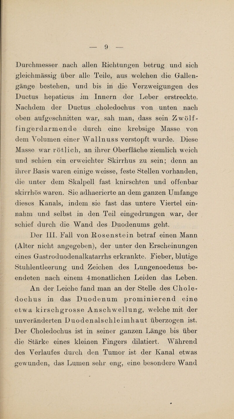 Durchmesser nach allen Richtungen betrug und sich gleichinässig über alle Teile, aus welchen die Gallen¬ gänge bestehen, und bis in die Verzweigungen des Ductus hepaticus im Innern der Leber erstreckte. Nachdem der Ductus choledochus von unten nach oben aufgeschnitten war, sah man, dass sein Zwölf¬ fingerdarm ende durch eine krebsige Masse von dem Volumen einer Wallnuss verstopft wurde. Diese Masse war rötlich, an ihrer Oberfläche ziemlich weich und schien ein erweichter Skirrhus zu sein; denn an ihrer Basis waren einige weisse, feste Stellen vorhanden, die unter dem Skalpell fast knirschten und offenbar skirrhös waren. Sie adhaerierte an dem ganzen Umfange dieses Kanals, indem sie fast das untere Viertel ein¬ nahm und selbst in den Teil eingedrungen war, der schief durch die Wand des Duodenums geht. Der III. Fall von Rosenstein betraf einen Mann (Alter nicht angegeben), der unter den Erscheinungen eines Gastroduodenalkatarrhs erkrankte. Fieber, blutige Stuhlentleerung und Zeichen des Lungenoedems be¬ endeten nach einem 4monatlichen Leiden das Leben. An der Leiche fand man an der Stelle des Chole¬ dochus in das Duodenum prominierend eine etwa kirschgrosse Anschwellung, welche mit der unveränderten Duodenal sch leim haut überzogen ist. Der Choledochus ist in seiner ganzen Länge bis über die Stärke eines kleinen Fingers dilatiert. Während des Verlaufes durch den Tumor ist der Kanal etwas gewunden, das Lumen sehr eng, eine besondere Wand