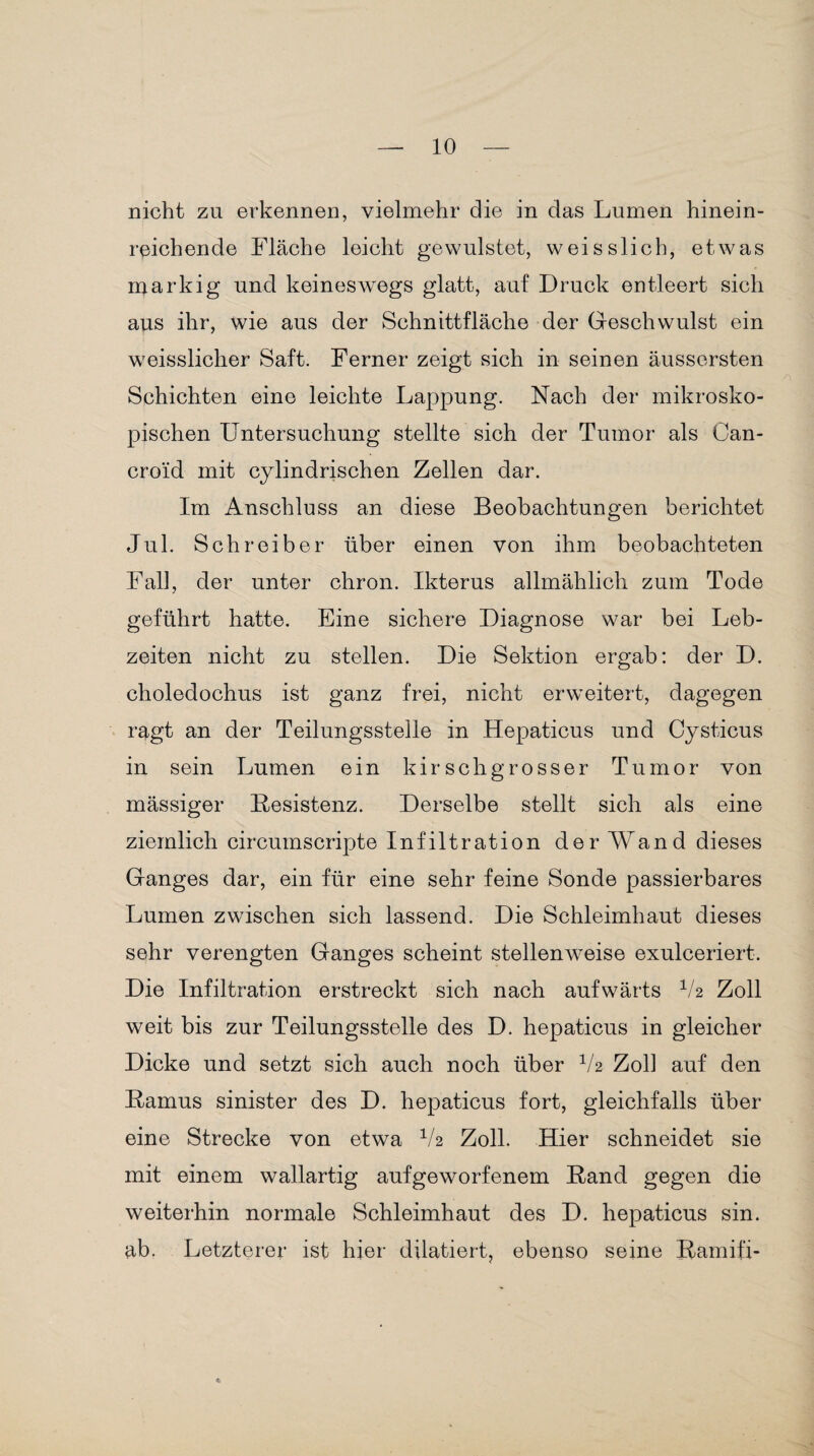 nicht zu erkennen, vielmehr die in das Lumen hinein¬ reichende Fläche leicht gevvulstet, weisslich, etwas markig und keineswegs glatt, auf Druck entleert sich aus ihr, wie aus der Schnittfläche der Geschwulst ein weisslicher Saft. Ferner zeigt sich in seinen äusscrsten Schichten eine leichte Lappung. Nach der mikrosko¬ pischen Untersuchung stellte sich der Tumor als Oan- croid mit cylindrischen Zellen dar. Im Anschluss an diese Beobachtungen berichtet Jul. Schreiber über einen von ihm beobachteten Fall, der unter chron. Ikterus allmählich zum Tode geführt hatte. Eine sichere Diagnose war bei Leb¬ zeiten nicht zu stellen. Die Sektion ergab: der D. choledochus ist ganz frei, nicht erweitert, dagegen ragt an der Teilungsstelle in Hepaticus und Cysticus in sein Lumen ein kir sch grosser Tumor von mässiger Besistenz. Derselbe stellt sich als eine ziemlich circumscripte Infiltration der AVand dieses Ganges dar, ein für eine sehr feine Sonde passierbares Lumen zwischen sich lassend. Die Schleimhaut dieses sehr verengten Ganges scheint stellenweise exulceriert. Die Infiltration erstreckt sich nach aufwärts V2 Zoll weit bis zur Teilungsstelle des D. hepaticus in gleicher Dicke und setzt sich auch noch über V2 Zoll auf den Bamus sinister des D. hepaticus fort, gleichfalls über eine Strecke von etwa V2 Zoll. Hier schneidet sie mit einem wallartig aufgeworfenem Band gegen die weiterhin normale Schleimhaut des D. hepaticus sin. ab. Letzterer ist hier dilatiert, ebenso seine Bamifi-