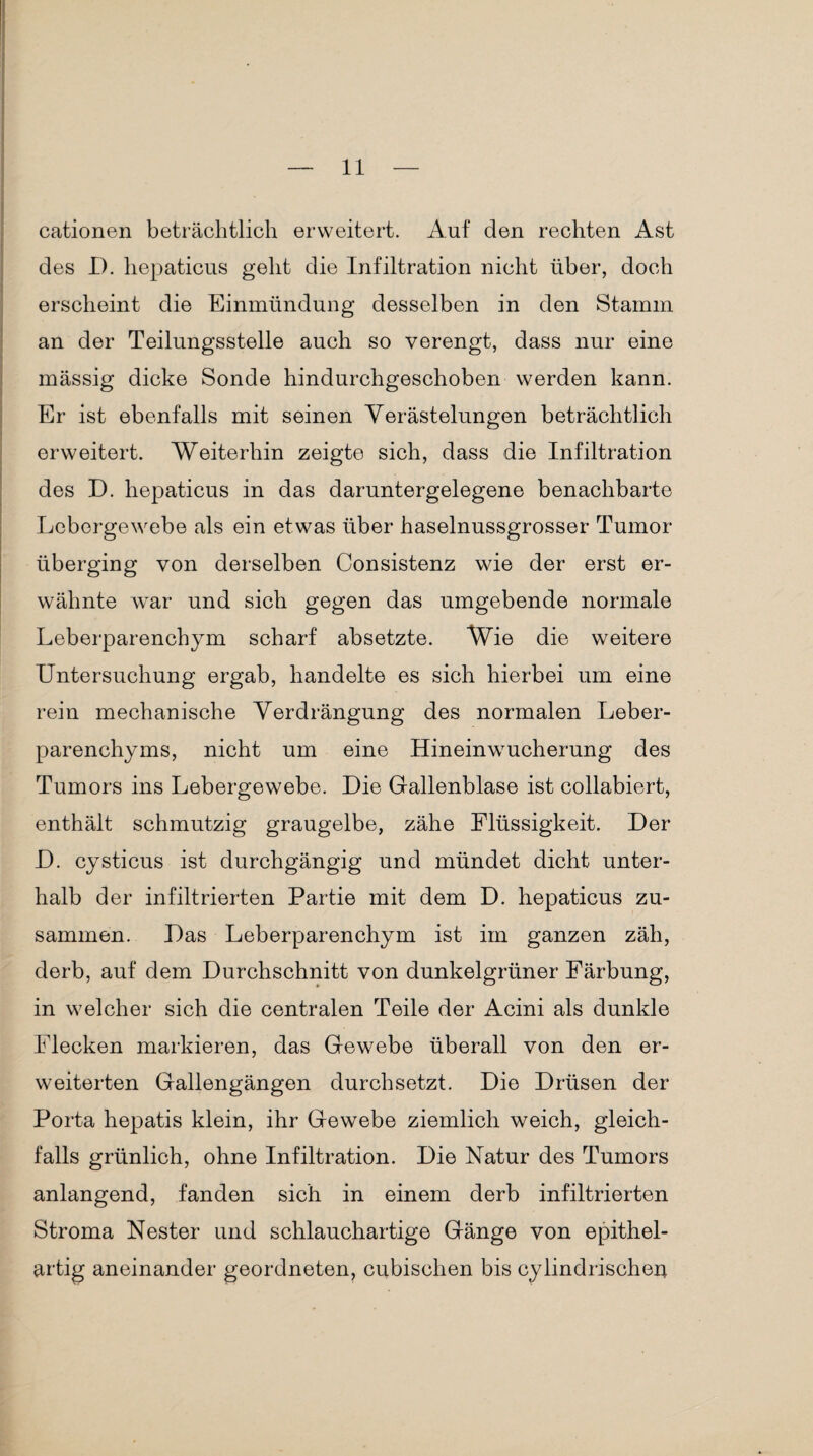 cationen beträchtlich erweitert. Auf den rechten Ast des D. hepaticus geht die Infiltration nicht über, doch erscheint die Einmündung desselben in den Stamm an der Teilungsstelle auch so verengt, dass nur eine massig dicke Sonde hindurchgeschoben werden kann. Er ist ebenfalls mit seinen Verästelungen beträchtlich erweitert. Weiterhin zeigte sich, dass die Infiltration des D. hepaticus in das daruntergelegene benachbarte Lebergewebe als ein etwas über haselnussgrosser Tumor überging von derselben Consistenz wie der erst er¬ wähnte war und sich gegen das umgebende normale Leberparenchym scharf absetzte. Wie die weitere Untersuchung ergab, handelte es sich hierbei um eine rein mechanische Verdrängung des normalen Leber¬ parenchyms, nicht um eine Hineinwucherung des Tumors ins Lebergewebe. Die Gallenblase ist collabiert, enthält schmutzig graugelbe, zähe Flüssigkeit. Der D. cysticus ist durchgängig und mündet dicht unter¬ halb der infiltrierten Partie mit dem D. hepaticus zu¬ sammen. Das Leberparenchym ist im ganzen zäh, derb, auf dem Durchschnitt von dunkelgrüner Färbung, in welcher sich die centralen Teile der Acini als dunkle Flecken markieren, das Gewebe überall von den er¬ weiterten Gallengängen durchsetzt. Die Drüsen der Porta hepatis klein, ihr Gewebe ziemlich weich, gleich¬ falls grünlich, ohne Infiltration. Die Natur des Tumors anlangend, fanden sich in einem derb infiltrierten Stroma Nester und schlauchartige Gänge von epithel¬ artig aneinander geordneten, cubischen bis cylindrischeii
