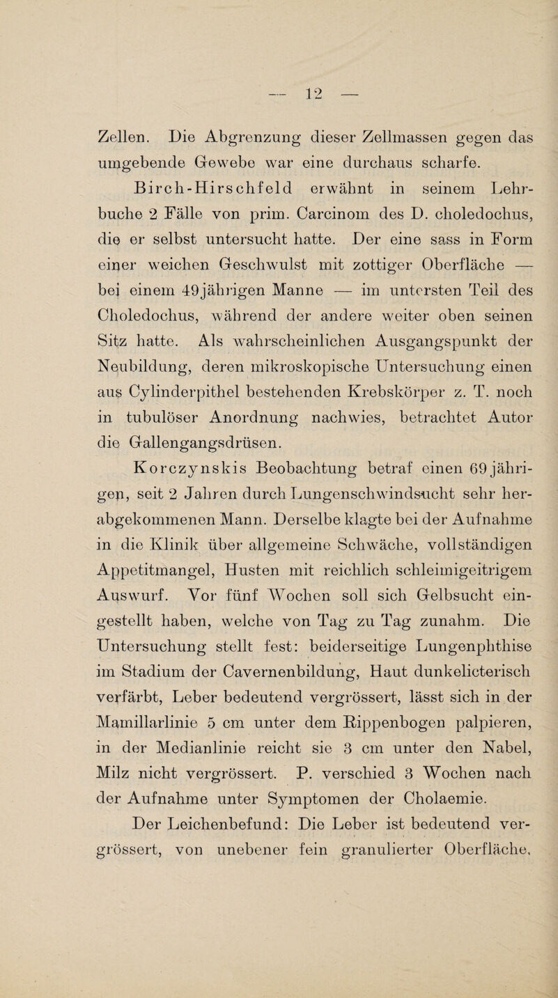 Zellen. Die Abgrenzung dieser Zellmassen gegen das umgebende Gewebe war eine durchaus scharfe. Birch-Hirs chf eld erwähnt in seinem Lehr¬ buche 2 Fälle von prim. Carcinom des D. choledochus, die er selbst untersucht hatte. Der eine sass in Form einer weichen Geschwulst mit zottiger Oberfläche — bei einem 49jährigen Manne — im untersten Teil des Choledochus, während der andere weiter oben seinen Sitz hatte. Als wahrscheinlichen Ausgangspunkt der Neubildung, deren mikroskopische Untersuchung einen aus Cylinderpithel bestehenden Krebskörper z. T. noch in tubulöser Anordnung nachwies, betrachtet Autor die Gallengangsdrüsen. Korczynskis Beobachtung betraf einen 69 jähri¬ gen, seit 2 Jahren durch Lungenschwindsucht sehr her¬ abgekommenen Mann. Derselbe klagte bei der Aufnahme in die Klinik über allgemeine Schwäche, vollständigen Appetitmangel, Husten mit reichlich schleimigeitrigem Auswurf. Vor fünf Wochen soll sich Gelbsucht ein¬ gestellt haben, welche von Tag zu Tag zunahm. Die Untersuchung stellt fest: beiderseitige Lungenphthise im Stadium der Cavernenbildung, Haut dunkelicterisch verfärbt, Leber bedeutend vergrössert, lässt sich in der Mamillarlinie 5 cm unter dem Kippenbogen palpieren, in der Medianlinie reicht sie 3 cm unter den Nabel, Milz nicht vergrössert. P. verschied 3 Wochen nach der Aufnahme unter Symptomen der Cholaemie. Der Leichenbefund: Die Leber ist bedeutend ver¬ grössert, von unebener fein granulierter Oberfläche,