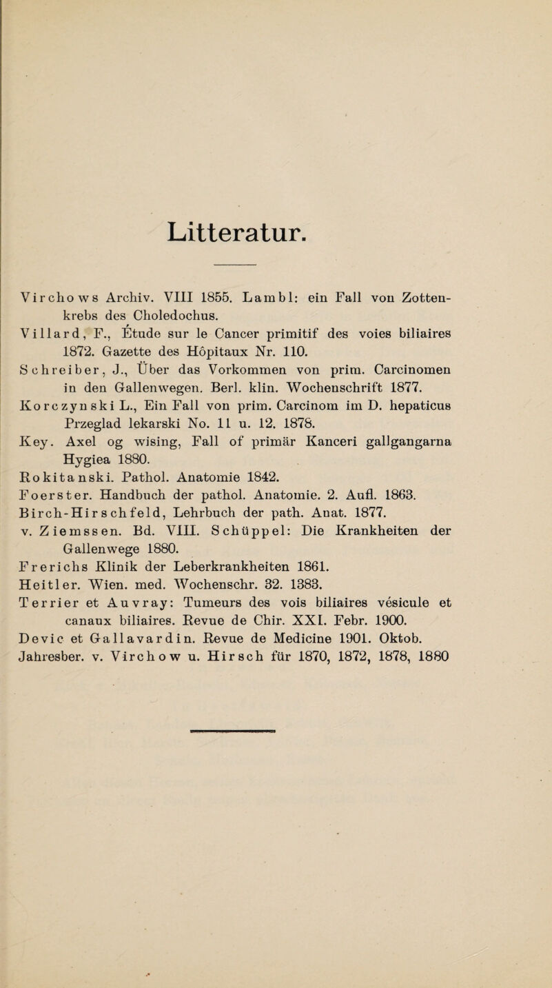 Litteratur. Virchows Archiv. VIII 1855. Lambl: ein Fall von Zotten- krebs des Choledochus. Villard, F., Etüde sur le Cancer primitif des voies biliaires 1872. Gazette des Höpitaux Nr. 110. Schreiber, J., Über das Vorkommen von prim. Carcinomen in den Gallen wegen. Berl. klin. Wochenschrift 1877. Ko rc zyn ski L., Ein Fall von prim. Carcinom im D. hepaticus Przeglad lekarski No. 11 u. 12. 1878. Key. Axel og wising, Fall of primär Kanceri gallgangarna Hygiea 1880. Rokitanski. Pathol. Anatomie 1842. Foerster. Handbuch der pathol. Anatomie. 2. Aufl. 1863. Birch-Hir s chfeld, Lehrbuch der path. Auat. 1877. v. Ziemssen. Bd. VIII. Schüppel: Die Krankheiten der Gallenwege 1880. Frerichs Klinik der Leberkrankheiten 1861. Heitler. Wien. med. Wochenschr. 32. 1383. Terrier et Anvray: Tumeurs des vois biliaires vesicule et canaux biliaires. Revue de Chir. XXL Febr. 1900. Devic et Gallavardin. Revue de Medicine 1901. Oktob. Jahresber. v. Virchow u. Hirsch für 1870, 1872, 1878, 1880