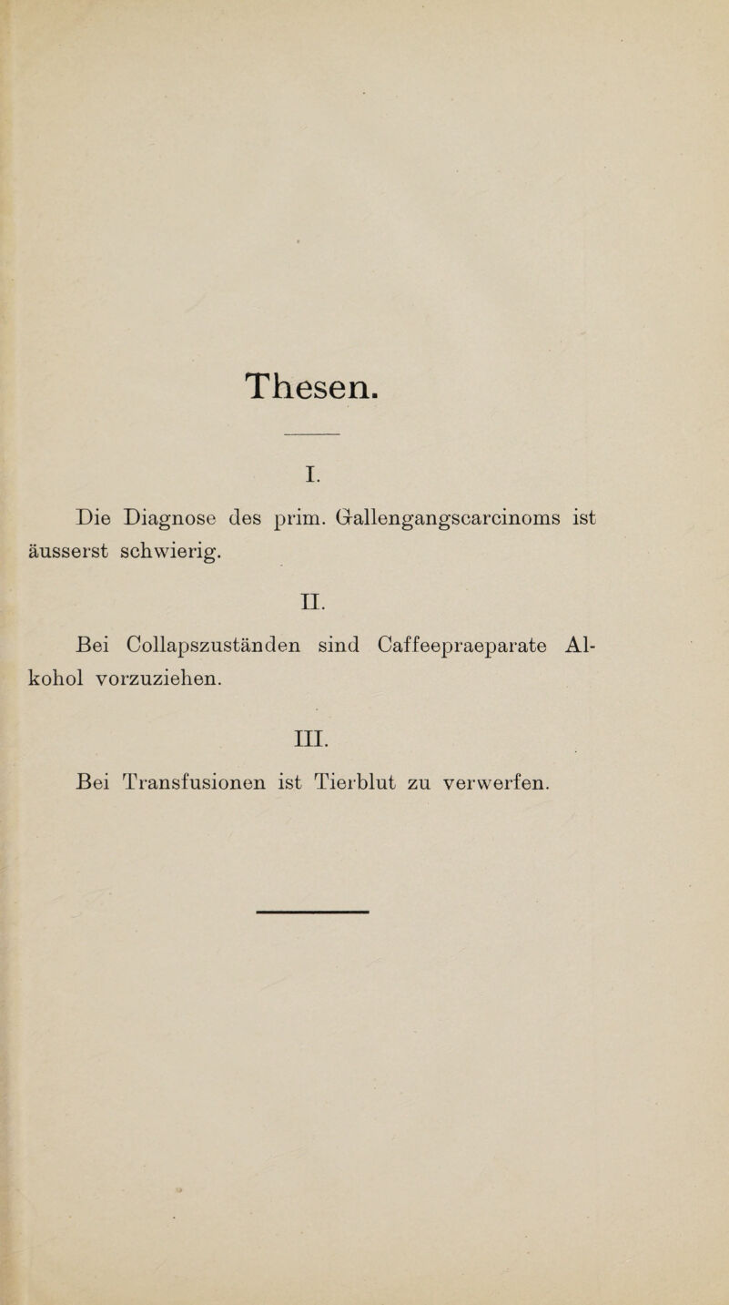 Thesen. i. Die Diagnose des prim. Gallengangscarcinoms ist äusserst schwierig. II. Bei Collapszuständen sind Caffeepraeparate Al¬ kohol vorzuziehen. III. Bei Transfusionen ist Tierblut zu verwerfen.