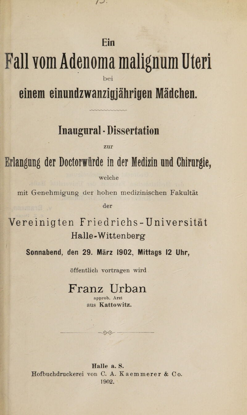 Ein Fall vom Adenoma malignum Uteri bei einem einundzwanzigj ährigen Mädchen. Inaugural ■ Dissertation zur Erlangung der Doctorwiirde in der Medizin nnd Chirurgie, welche mit Genehmigung der hohen medizinischen Fakultät der Vereinigten Friedrichs-Universität Halle - Witten berg Sonnabend, den 29. März 1902, Mittags 12 Uhr, öffentlich vortragen wird Franz Urban approb. Arzt aus Kattowitz. - Halle a. S. Hofbuchdruckerei von C. A. Kaemmerer & Co. 1902.