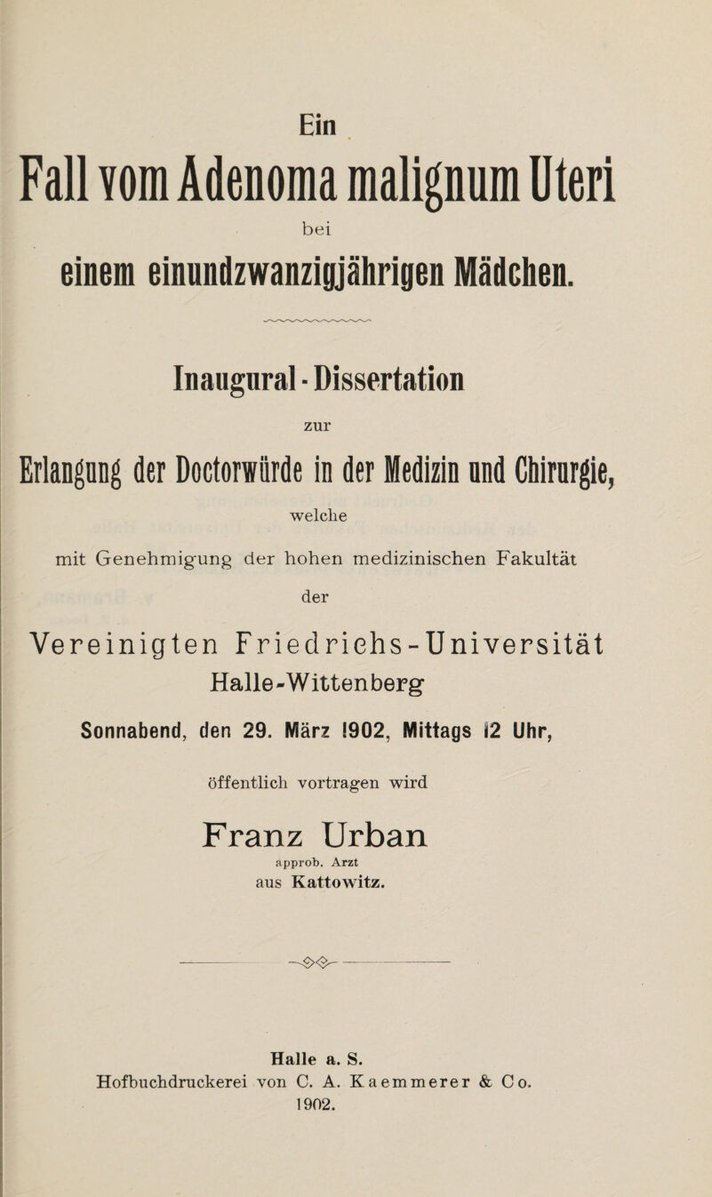 Fall vom Adenoma malignum Uteri bei Inangnral ■ Dissertation zur Erlangung der Doctorwiirde in der Medizin nnd Chirurgie, welche mit Genehmigung der hohen medizinischen Fakultät der Vereinigten Friedriehs-Universität Halle - Witten berg Sonnabend, den 29. März 1902, Mittags Ü2 Uhr, öffentlich vortragen wird Franz Urban approb. Arzt aus Kattowitz. Halle a. S. Hofbuchdruckerei von C. A. Kaemmerer & Co. 1902.