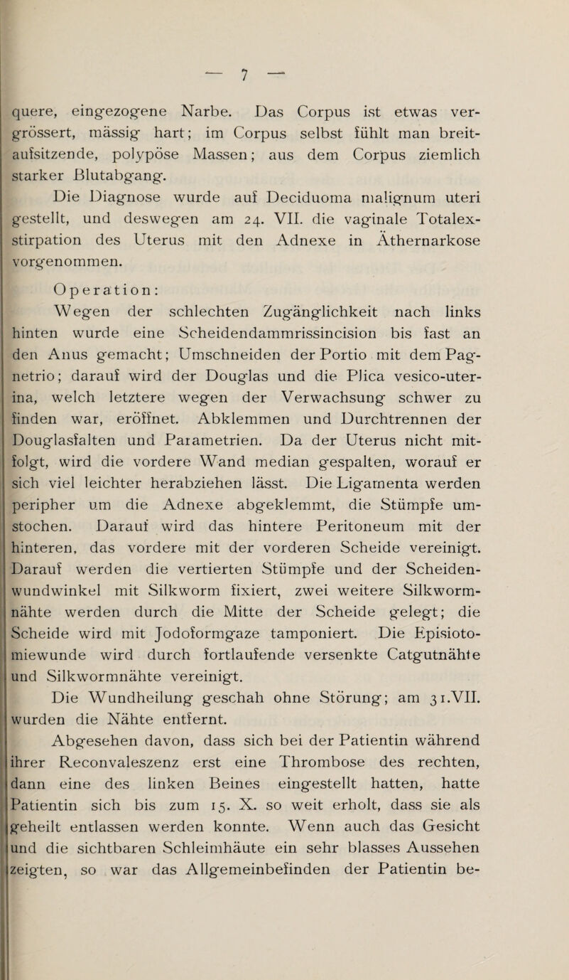 quere, eingezogene Narbe. Das Corpus ist etwas ver- grössert, massig hart; im Corpus selbst fühlt man breit¬ aufsitzende, polypöse Massen; aus dem Corpus ziemlich starker Blutabgang. Die Diagnose wurde auf Deciduoma malignum uteri gestellt, und deswegen am 24. VII. die vaginale Totalex¬ stirpation des Uterus mit den Adnexe in Äthernarkose vorgenommen. Operation: Wegen der schlechten Zugänglichkeit nach links hinten wurde eine Scheidendammrissincision bis fast an den Anus gemacht; Umschneiden der Portio mit dem Pag- netrio; darauf wird der Douglas und die Plica vesico-uter- ina, welch letztere wegen der Verwachsung schwer zu finden war, eröffnet. Abklemmen und Durchtrennen der Douglasfalten und Parametrien. Da der Uterus nicht mit¬ folgt, wird die vordere Wand median gespalten, worauf er sich viel leichter herabziehen lässt. Die Ligamenta werden peripher um die Adnexe abgeklemmt, die Stümpfe um¬ stochen. Darauf wird das hintere Peritoneum mit der hinteren, das vordere mit der vorderen Scheide vereinigt. Darauf werden die vertierten Stümpfe und der Scheiden¬ wundwinkel mit Silkworm fixiert, zwei weitere Silkworm- nähte werden durch die Mitte der Scheide gelegt; die Scheide wird mit Jodoformgaze tamponiert. Die Episioto- miewunde wird durch fortlaufende versenkte Catgutnähte und Silkwormnähte vereinigt. Die Wundheilung geschah ohne Störung; am 31.VII. wurden die Nähte entfernt. Abgesehen davon, dass sich bei der Patientin während ihrer Reconvaleszenz erst eine Thrombose des rechten, dann eine des linken Beines eingestellt hatten, hatte Patientin sich bis zum 15. X. so weit erholt, dass sie als geheilt entlassen werden konnte. Wenn auch das Gesicht und die sichtbaren Schleimhäute ein sehr blasses Aussehen zeigten, so war das Allgemeinbefinden der Patientin be-