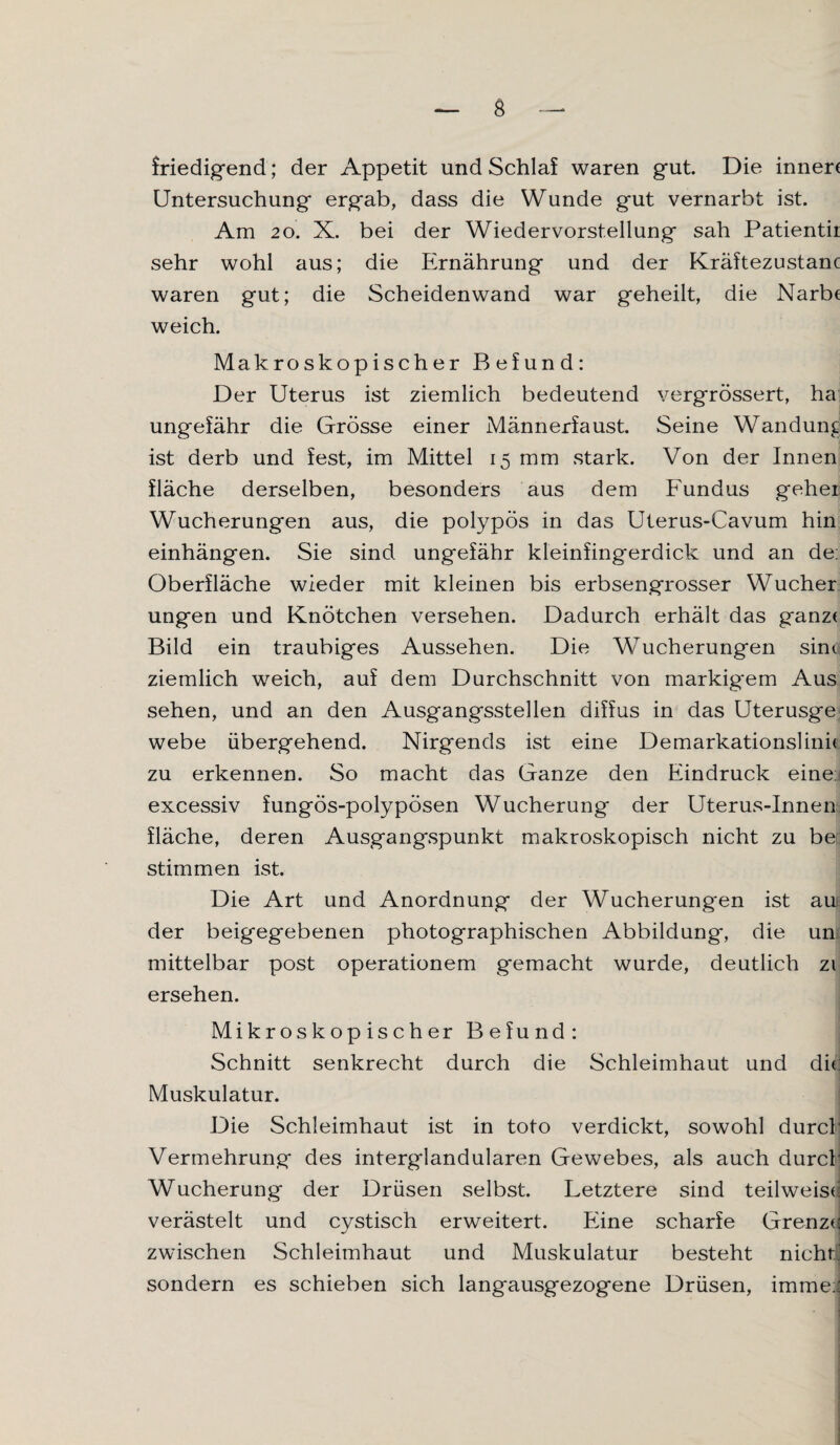 friedigend; der Appetit und Schlaf waren gut. Die inner< Untersuchung ergab, dass die Wunde gut vernarbt ist. Am 20. X. bei der Wiedervorstellung sah Patientii sehr wohl aus; die Ernährung und der Kräftezustanc waren gut; die Scheidenwand war geheilt, die Narb« weich. Makroskopischer Befund: Der Uterus ist ziemlich bedeutend vergrössert, ha ungefähr die Grösse einer Männerfaust. Seine Wandung ist derb und fest, im Mittel 15 mm stark. Von der Innen fläche derselben, besonders aus dem Fundus gehet Wucherungen aus, die polypös in das Uterus-Cavum hin einhängen. Sie sind ungefähr kleinfingerdick und an de: Oberfläche wieder mit kleinen bis erbsengrosser Wucher ungen und Knötchen versehen. Dadurch erhält das ganz( Bild ein traubiges Aussehen. Die Wucherungen sim ziemlich weich, auf dem Durchschnitt von markigem Aus sehen, und an den Ausgangsstellen diffus in das Uterusge webe übergehend. Nirgends ist eine Demarkationslinie zu erkennen. So macht das Ganze den Eindruck eine: excessiv fungös-polypösen Wucherung der Uterus-Innen fläche, deren Ausgangspunkt makroskopisch nicht zu be stimmen ist. Die Art und Anordnung der Wucherungen ist au der beigegebenen photographischen Abbildung, die um mittelbar post operationem gemacht wurde, deutlich zi ersehen. Mikroskopischer Befund: Schnitt senkrecht durch die Schleimhaut und di«: Muskulatur. Die Schleimhaut ist in toto verdickt, sowohl durch Vermehrung des interglandularen Gewebes, als auch durch Wucherung der Drüsen selbst. Letztere sind teilweis«: verästelt und cystisch erweitert. Eine scharfe Grenz«! zwischen Schleimhaut und Muskulatur besteht nicht sondern es schieben sich langausgezogene Drüsen, imme:'