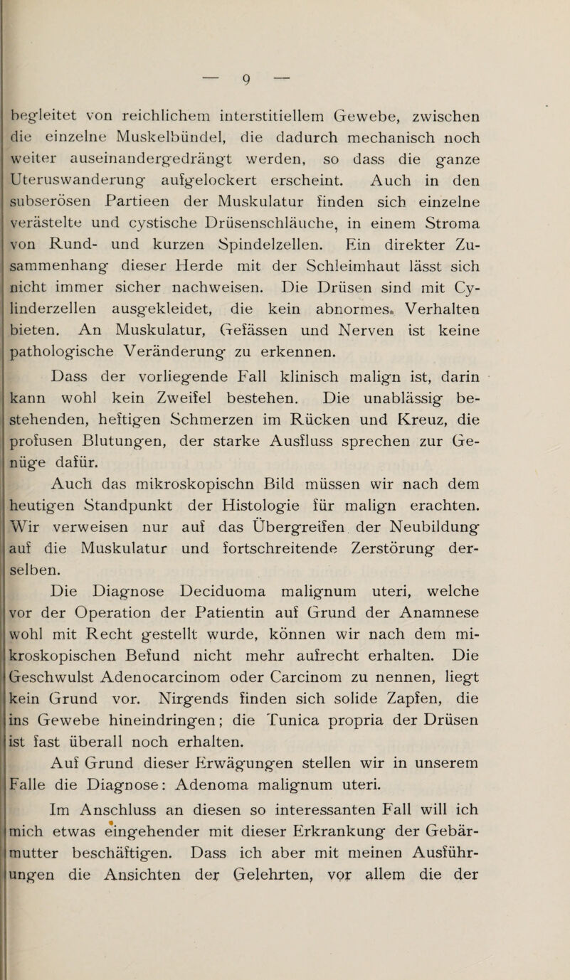 begleitet von reichlichem interstitiellem Gewebe, zwischen die einzelne Muskelbündel, die dadurch mechanisch noch weiter auseinandergedrängt werden, so dass die ganze Uteruswanderung aufgelockert erscheint. Auch in den subserösen Partieen der Muskulatur finden sich einzelne verästelte und cystische Drüsenschläuche, in einem Stroma von Rund- und kurzen Spindelzellen. Ein direkter Zu¬ sammenhang dieser Herde mit der Schleimhaut lässt sich nicht immer sicher nachweisen. Die Drüsen sind mit Cy- linderzellen ausgekleidet, die kein abnormes* Verhalten bieten. An Muskulatur, Gefässen und Nerven ist keine pathologische Veränderung zu erkennen. Dass der vorliegende Fall klinisch malign ist, darin kann wohl kein Zweifel bestehen. Die unablässig be¬ stehenden, heftigen Schmerzen im Rücken und Kreuz, die profusen Blutungen, der starke Ausfluss sprechen zur Ge¬ nüge dafür. Auch das mikroskopischn Bild müssen wir nach dem heutigen Standpunkt der Histologie für malign erachten. Wir verweisen nur auf das Übergreifen der Neubildung auf die Muskulatur und fortschreitende Zerstörung der¬ selben. Die Diagnose Deciduoma malignum uteri, welche vor der Operation der Patientin auf Grund der Anamnese wohl mit Recht gestellt wurde, können wir nach dem mi¬ kroskopischen Befund nicht mehr aufrecht erhalten. Die Geschwulst Adenocarcinom oder Carcinom zu nennen, liegt ! kein Grund vor. Nirgends finden sich solide Zapfen, die ins Gewebe hineindringen; die Tunica propria der Drüsen ist fast überall noch erhalten. Auf Grund dieser Erwägungen stellen wir in unserem Falle die Diagnose: Adenoma malignum uteri. Im Anschluss an diesen so interessanten Fall will ich mich etwas eingehender mit dieser Erkrankung der Gebär¬ mutter beschäftigen. Dass ich aber mit meinen Ausführ¬ ungen die Ansichten der Gelehrten, vor allem die der