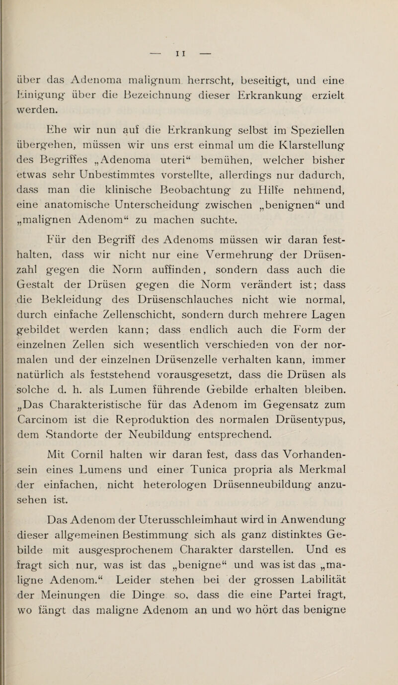 über das Adenoma malignum herrscht, beseitigt, und eine Einigung über die Bezeichnung dieser Erkrankung erzielt werden. Ehe wir nun auf die Erkrankung selbst im Speziellen übergehen, müssen wir uns erst einmal um die Klarstellung des Begriffes „Adenoma Uteri“ bemühen, welcher bisher etwas sehr Unbestimmtes vorstellte, allerdings nur dadurch, dass man die klinische Beobachtung zu Hilfe nehmend, eine anatomische Unterscheidung zwischen „benignen“ und „malignen Adenom“ zu machen suchte. Für den Beg'riff des Adenoms müssen wir daran fest- halten, dass wir nicht nur eine Vermehrung der Drüsen¬ zahl gegen die Norm auffinden, sondern dass auch die Gestalt der Drüsen gegen die Norm verändert ist; dass die Bekleidung des Drüsenschlauches nicht wie normal, durch einfache Zellenschicht, sondern durch mehrere Lagen gebildet werden kann; dass endlich auch die Form der einzelnen Zellen sich wesentlich verschieden von der nor¬ malen und der einzelnen Drüsenzelle verhalten kann, immer natürlich als feststehend vorausgesetzt, dass die Drüsen als solche d. h. als Lumen führende Gebilde erhalten bleiben. „Das Charakteristische für das Adenom im Gegensatz zum Carcinom ist die Reproduktion des normalen Drüsentypus, dem Standorte der Neubildung entsprechend. Mit Cornil halten wir daran fest, dass das Vorhanden¬ sein eines Lumens und einer Tunica propria als Merkmal der einfachen, nicht heterologen Drüsenneubildung anzu¬ sehen ist. Das Adenom der Uterusschleimhaut wird in Anwendung dieser allgemeinen Bestimmung sich als ganz distinktes Ge¬ bilde mit ausgesprochenem Charakter darstellen. Und es fragt sich nur, was ist das „benigne“ und was ist das „ma¬ ligne Adenom.“ Leider stehen bei der grossen Labilität der Meinungen die Dinge so, dass die eine Partei fragt, wo fängt das maligne Adenom an und wo hört das benigne