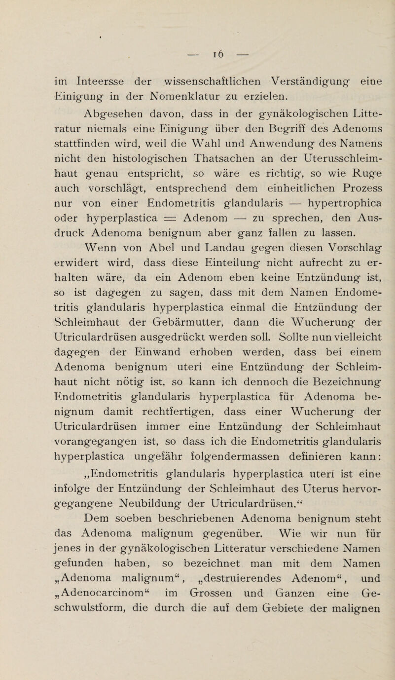 im Inteersse der wissenschaftlichen Verständigung* eine Einigung in der Nomenklatur zu erzielen* Abgesehen davon, dass in der gynäkologischen Litte- ratur niemals eine Einigung über den Begriff des Adenoms stattfinden wird, weil die Wahl und Anwendung des Namens nicht den histologischen Thatsachen an der Uterusschleim¬ haut genau entspricht, so wäre es richtig, so wie Rüge auch vorschlägt, entsprechend dem einheitlichen Prozess nur von einer Endometritis glandularis — hypertrophica oder hyperplastica = Adenom — zu sprechen, den Aus¬ druck Adenoma benignum aber ganz fallen zu lassen. Wenn von Abel und Landau gegen diesen Vorschlag erwidert wird, dass diese Einteilung nicht aufrecht zu er¬ halten wäre, da ein Adenom eben keine Entzündung ist, so ist dagegen zu sagen, dass mit dem Namen Endome¬ tritis glandularis hyperplastica einmal die Entzündung der Schleimhaut der Gebärmutter, dann die Wucherung der Utriculardrüsen ausgedrückt werden soll. Sollte nun vielleicht dagegen der Einwand erhoben werden, dass bei einem Adenoma benignum Uteri eine Entzündung der Schleim¬ haut nicht nötig ist, so kann ich dennoch die Bezeichnung Endometritis glandularis hyperplastica für Adenoma be¬ nignum damit rechtfertigen, dass einer Wucherung der Utriculardrüsen immer eine Entzündung der Schleimhaut vorangegangen ist, so dass ich die Endometritis glandularis hyperplastica ungefähr folgendermassen definieren kann: ,,Endometritis glandularis hyperplastica uteri ist eine infolge der Entzündung der Schleimhaut des Uterus hervor¬ gegangene Neubildung der Utriculardrüsen.“ Dem soeben beschriebenen Adenoma benignum steht das Adenoma malignum gegenüber. Wie wir nun für jenes in der gynäkologischen Litteratur verschiedene Namen gefunden haben, so bezeichnet man mit dem Namen „Adenoma malignum“, „destruierendes Adenom“, und „Adenocarcinom“ im Grossen und Ganzen eine Ge¬ schwulstform, die durch die auf dem Gebiete der malignen