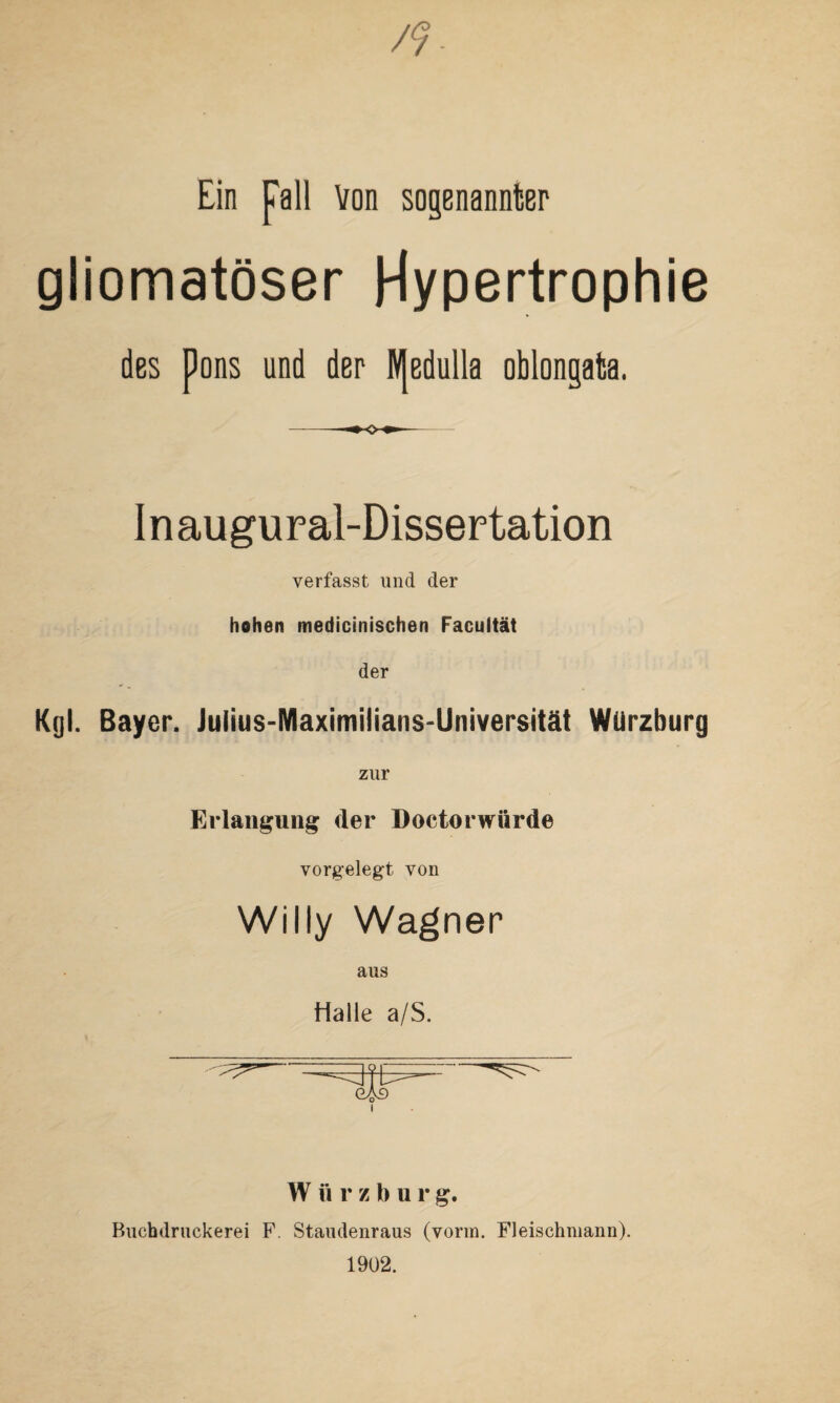 Ein fall Von sogenannter gliomatöser Hypertrophie des pons und der W[edulla oblongata. I n augural-Dissertation verfasst und der hohen medicinischen Facultät der Kgl. Bayer. Julius-Maximilians-Universität Würzburg zur Erlangung: der Doctorwiirde vorgelegt von Willy Wagner aus Halle a/S. W ft r z b u r g. Buchdruckerei F. Staudenraus (vorm. Fleischmann). 1902.