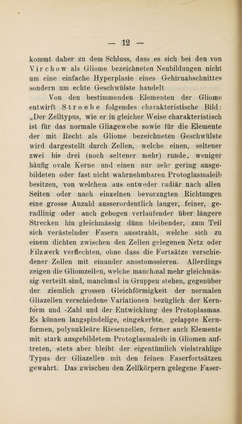 kommt daher zu dem Schluss, dass es sich bei den von Virchow als Gliome bezeichneten Neubildungen nicht um eine einfache Hyperplasie eines Gehirnabschnittes sondern um echte Geschwülste handelt Von den bestimmenden Elementen der Gliome entwirft Stroebe folgendes charakteristische Bild: „Der Zelltypus, wie er in gleicher Weise charakteristisch ist für das normale Gliagewebe sowie für die Elemente der mit Recht als Gliome bezeichneten Geschwülste wird dargestellt durch Zellen, welche einen, seltener zwei bis drei (noch seltener mehr) runde, weniger häufig ovale Kerne und einen nur sehr gering ausge¬ bildeten oder fast nicht wahrnehmbaren Protoglasmaleib besitzen, von welchem aus entweder radiär nach allen Seiten oder nach einzelnen bevorzugten Richtungen eine grosse Anzahl ausserordentlich langer, feiner, ge¬ radlinig oder auch gebogen verlaufender über längere Strecken hin gleichmässig dünn bleibender, zum Teil sich verästelnder Fasern ausstrahlt, welche sich zu einem dichten zwischen den Zellen gelegenen Netz oder Filz werk verflechten, ohne dass die Fortsätze verschie¬ dener Zellen mit einander anostomosieren. Allerdings zeigen die Gliomzellen, welche manchmal mehr gleichmäs¬ sig verteilt sind, manchmal in Gruppen stehen, gegenüber der ziemlich grossen Gleichförmigkeit der normalen Gliazelien verschiedene Variationen bezüglich der Kern¬ form und -Zahl und der Entwicklung des Protoplasmas. Es können langspindelige, eingekerbte, gelappte Kern¬ formen, polynukleäre Riesenzellen, ferner auch Elemente mit stark ausgebildetem Protoglasmaleib in Gliomen auf- treten, stets aber bleibt der eigentümlich vielstrahlige Typus der Gliazelien mit den feinen Faserfortsätzen gewahrt. Das zwischen den Zellkörpern gelegene Faser-