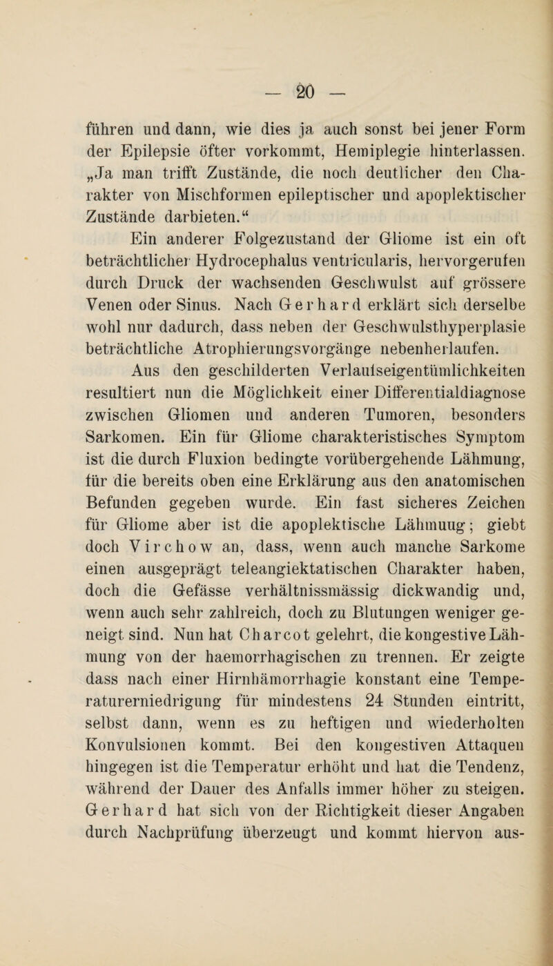 führen und dann, wie dies ja auch sonst bei jener Form der Epilepsie öfter vorkommt, Hemiplegie hinterlassen. „Ja man trifft Zustände, die noch deutlicher den Cha¬ rakter von Mischformen epileptischer und apoplektischer Zustände darbieten.“ Ein anderer Folgezustand der Gliome ist ein oft beträchtlicher Hydrocephalus ventricularis, hervorgerufen durch Druck der wachsenden Geschwulst auf grössere Venen oder Sinus. Nach Gerhard erklärt sich derselbe wohl nur dadurch, dass neben der Geschwnlsthyperplasie beträchtliche Atrophierungsvorgänge nebenherlaufen. Aus den geschilderten Verlaulseigentümlichkeiten resultiert nun die Möglichkeit einer Differentialdiagnose zwischen Gliomen und anderen Tumoren, besonders Sarkomen. Ein für Gliome charakteristisches Symptom ist die durch Fluxion bedingte vorübergehende Lähmung, für die bereits oben eine Erklärung aus den anatomischen Befunden gegeben wurde. Ein fast sicheres Zeichen für Gliome aber ist die apoplektische Lähmuug; giebt doch V i r c h o w an, dass, wenn auch manche Sarkome einen ausgeprägt teleangiektatischen Charakter haben, doch die Gefässe verhältnissmässig dickwandig und, wenn auch sehr zahlreich, doch zu Blutungen weniger ge¬ neigt sind. Nun hat C har cot gelehrt, die kongestive Läh¬ mung von der haemorrhagischen zu trennen. Er zeigte dass nach einer Hirnhämorrhagie konstant eine Tempe¬ raturerniedrigung für mindestens 24 Stunden eintritt, selbst dann, wenn es zu heftigen und wiederholten Konvulsionen kommt. Bei den kongestiven Attaquen hingegen ist die Temperatur erhöht und hat die Tendenz, während der Dauer des Anfalls immer höher zu steigen. Gerhard hat sich von der Richtigkeit dieser Angaben durch Nachprüfung überzeugt und kommt hiervon aus-