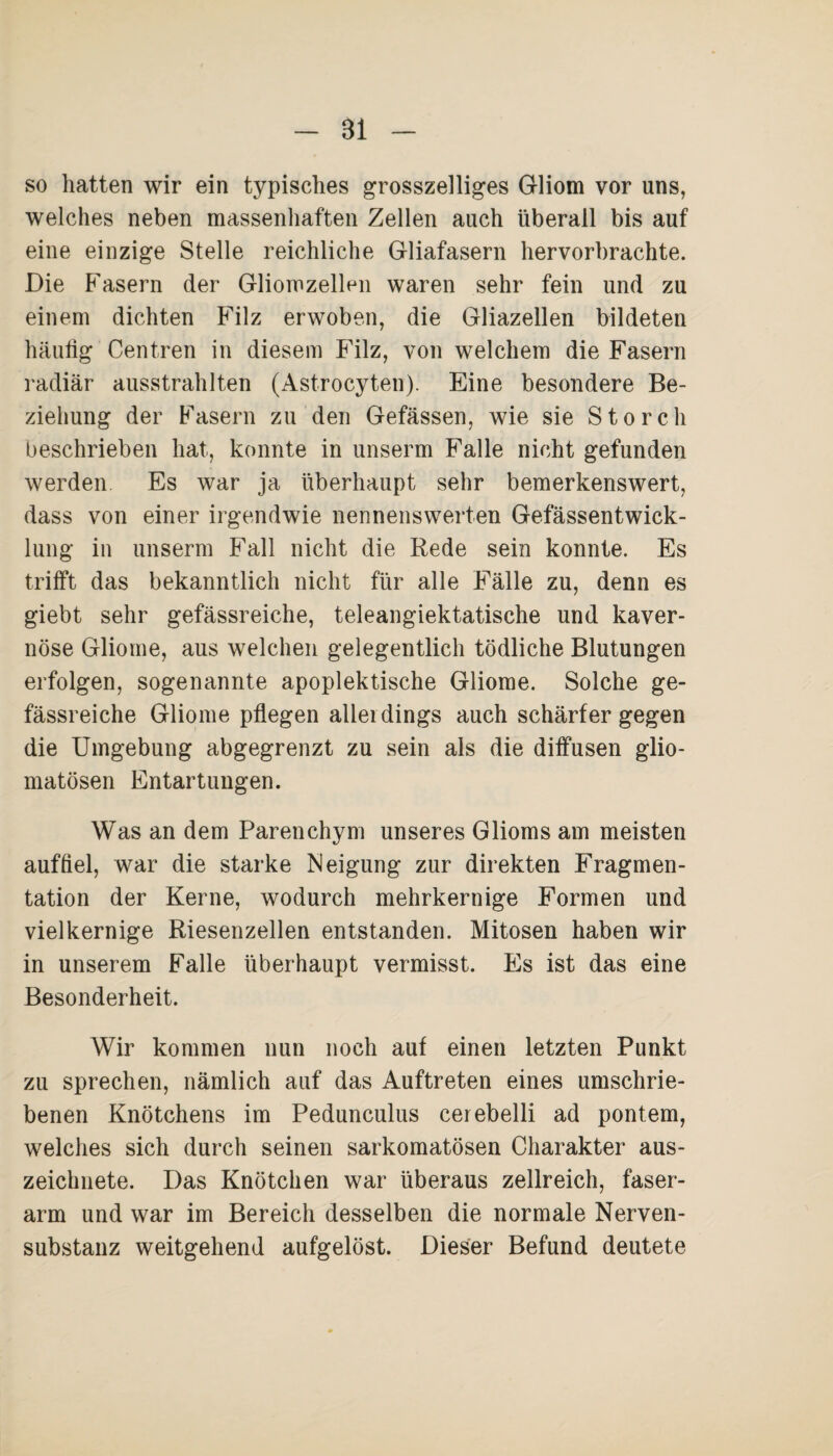 Bi so hatten wir ein typisches grosszeiliges Gliom vor uns, welches neben massenhaften Zellen auch überall bis auf eine einzige Stelle reichliche Gliafasern hervorbrachte. Die Fasern der Gliomzellen waren sehr fein und zu einem dichten Filz erwoben, die Gliazellen bildeten häufig Centren in diesem Filz, von welchem die Fasern radiär ausstrahlten (Astrocyten). Eine besondere Be¬ ziehung der Fasern zu den Gefässen, wie sie Storch beschrieben hat, konnte in unserm Falle nicht gefunden werden Es war ja überhaupt sehr bemerkenswert, dass von einer irgendwie nennenswerten Gefässentwick- lung in unserm Fall nicht die Rede sein konnte. Es trifft das bekanntlich nicht für alle Fälle zu, denn es giebt sehr gefässreiche, teleangiektatische und kaver¬ nöse Gliome, aus welchen gelegentlich tödliche Blutungen erfolgen, sogenannte apoplektische Gliome. Solche ge¬ fässreiche Gliome pflegen allerdings auch schärfer gegen die Umgebung abgegrenzt zu sein als die diffusen glio- matösen Entartungen. Was an dem Parenchym unseres Glioms am meisten auf fiel, war die starke Neigung zur direkten Fragmen¬ tation der Kerne, wodurch mehrkernige Formen und vielkernige Riesenzellen entstanden. Mitosen haben wir in unserem Falle überhaupt vermisst. Es ist das eine Besonderheit. Wir kommen nun noch auf einen letzten Punkt zu sprechen, nämlich auf das Auftreten eines umschrie¬ benen Knötchens im Pedunculus cerebelli ad pontem, welches sich durch seinen sarkomatösen Charakter aus¬ zeichnete. Das Knötchen war überaus zellreich, faser¬ arm und war im Bereich desselben die normale Nerven- substanz weitgehend aufgelöst. Dieser Befund deutete